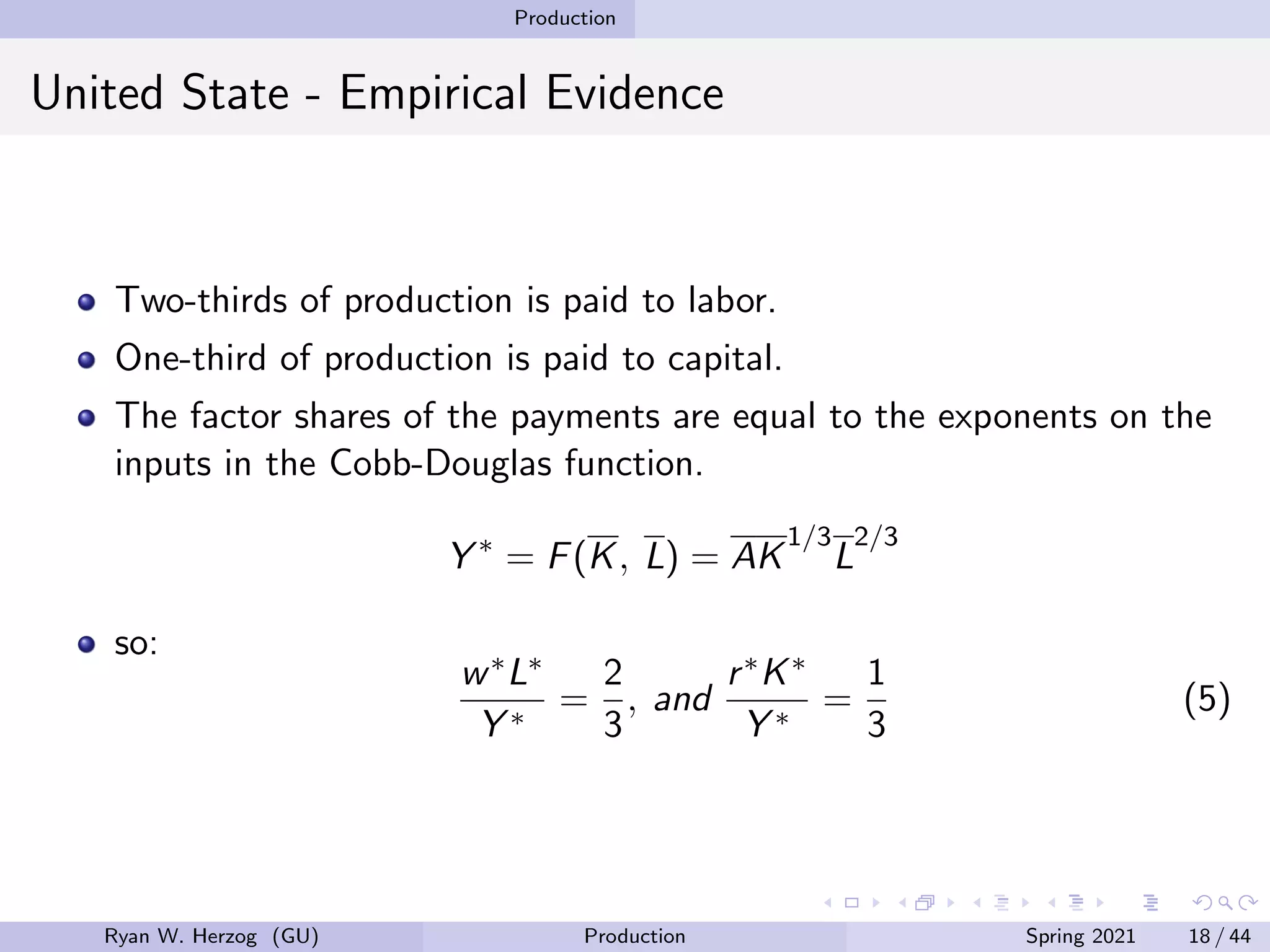 Production
United State - Empirical Evidence
Two-thirds of production is paid to labor.
One-third of production is paid to capital.
The factor shares of the payments are equal to the exponents on the
inputs in the Cobb-Douglas function.
Y ∗
= F(K, L) = AK
1/3
L
2/3
so:
w∗L∗
Y ∗
=
2
3
, and
r∗K∗
Y ∗
=
1
3
(5)
Ryan W. Herzog (GU) Production Spring 2021 18 / 44
 