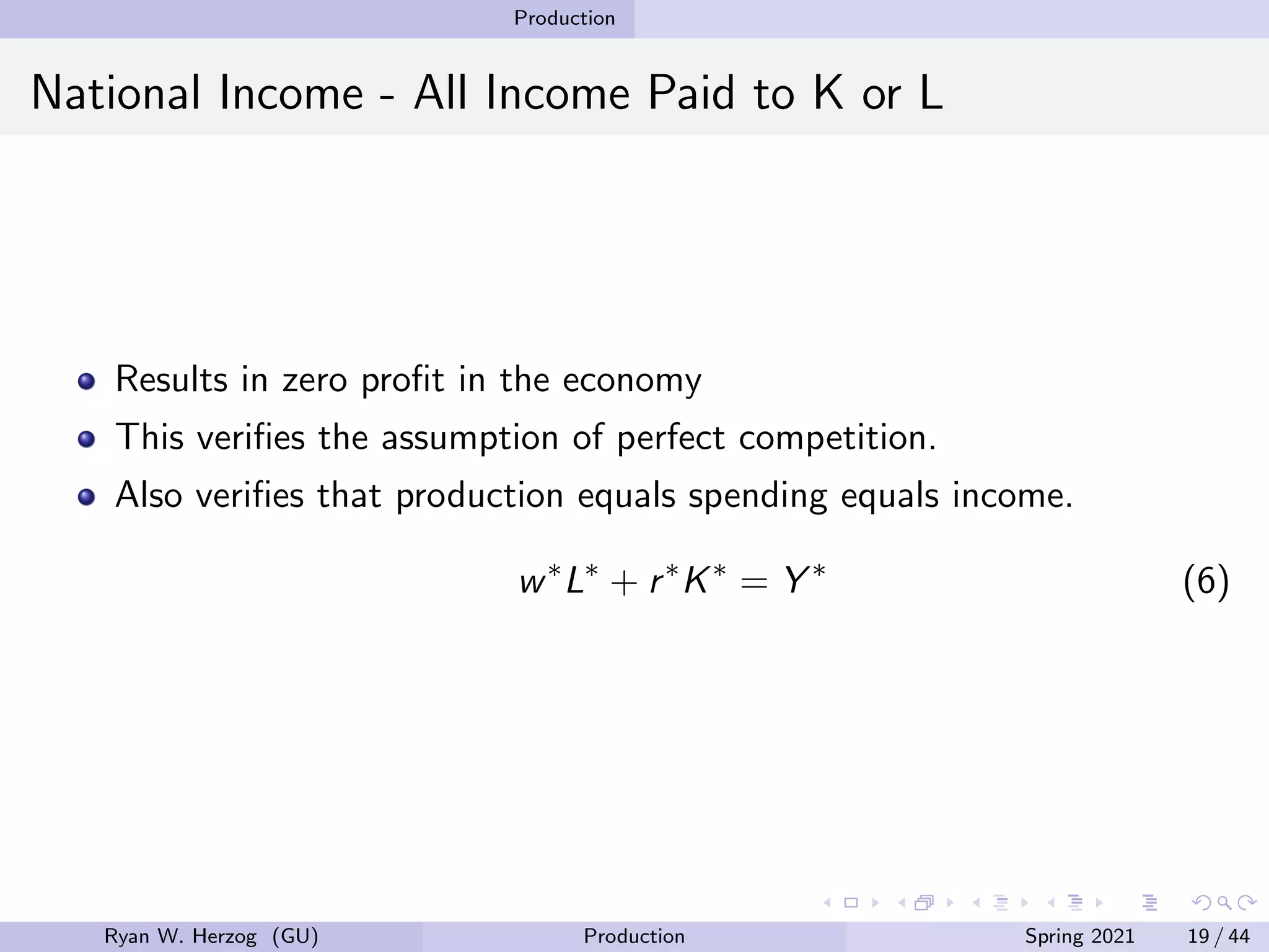 Production
National Income - All Income Paid to K or L
Results in zero profit in the economy
This verifies the assumption of perfect competition.
Also verifies that production equals spending equals income.
w∗
L∗
+ r∗
K∗
= Y ∗
(6)
Ryan W. Herzog (GU) Production Spring 2021 19 / 44
 