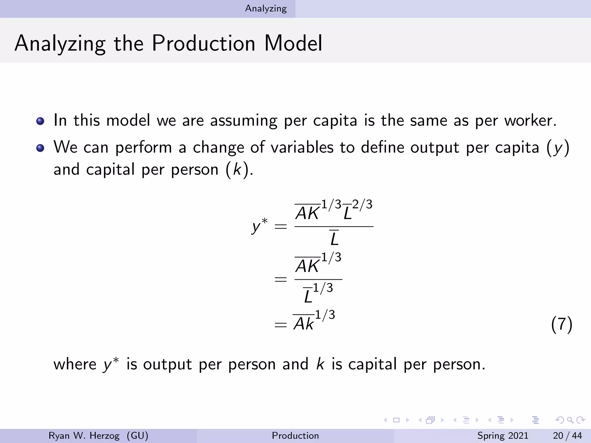 Analyzing
Analyzing the Production Model
In this model we are assuming per capita is the same as per worker.
We can perform a change of variables to define output per capita (y)
and capital per person (k).
y∗
=
AK
1/3
L
2/3
L
=
AK
1/3
L
1/3
= Ak
1/3
(7)
where y∗ is output per person and k is capital per person.
Ryan W. Herzog (GU) Production Spring 2021 20 / 44
 
