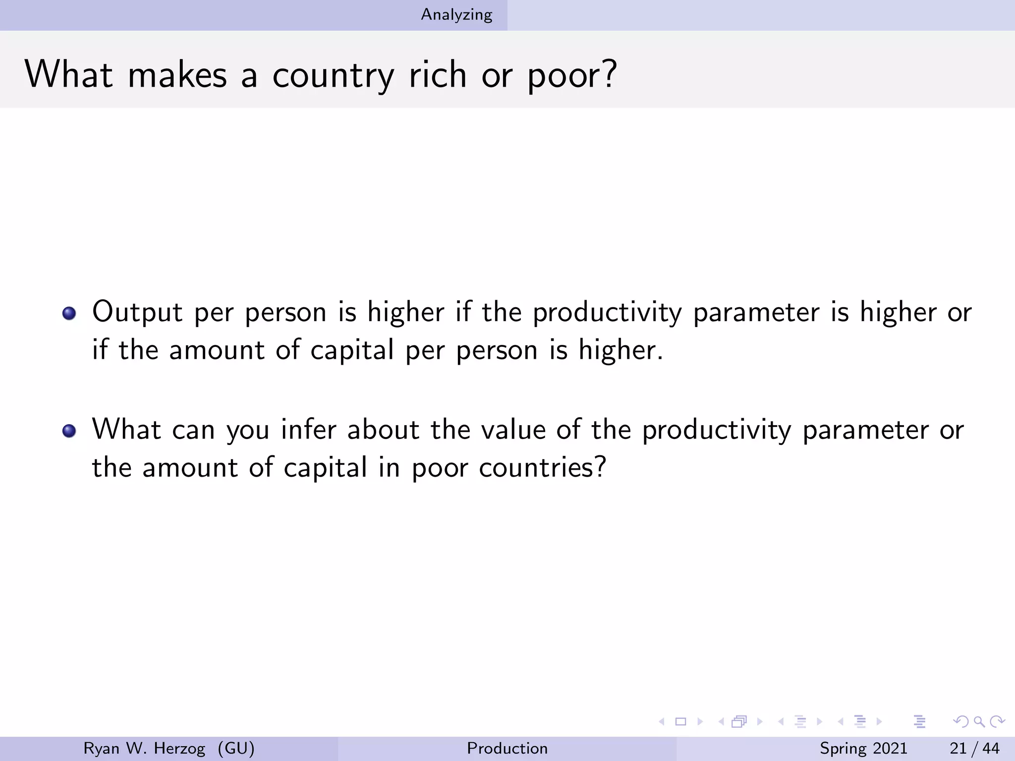 Analyzing
What makes a country rich or poor?
Output per person is higher if the productivity parameter is higher or
if the amount of capital per person is higher.
What can you infer about the value of the productivity parameter or
the amount of capital in poor countries?
Ryan W. Herzog (GU) Production Spring 2021 21 / 44
 