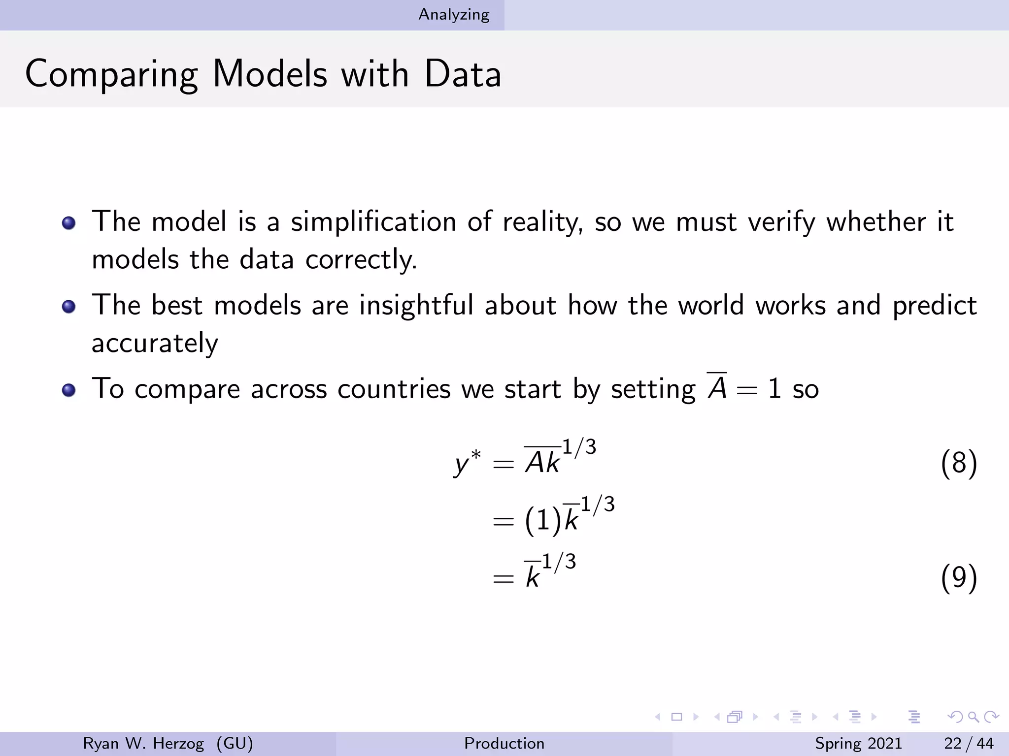 Analyzing
Comparing Models with Data
The model is a simplification of reality, so we must verify whether it
models the data correctly.
The best models are insightful about how the world works and predict
accurately
To compare across countries we start by setting A = 1 so
y∗
= Ak
1/3
(8)
= (1)k
1/3
= k
1/3
(9)
Ryan W. Herzog (GU) Production Spring 2021 22 / 44
 