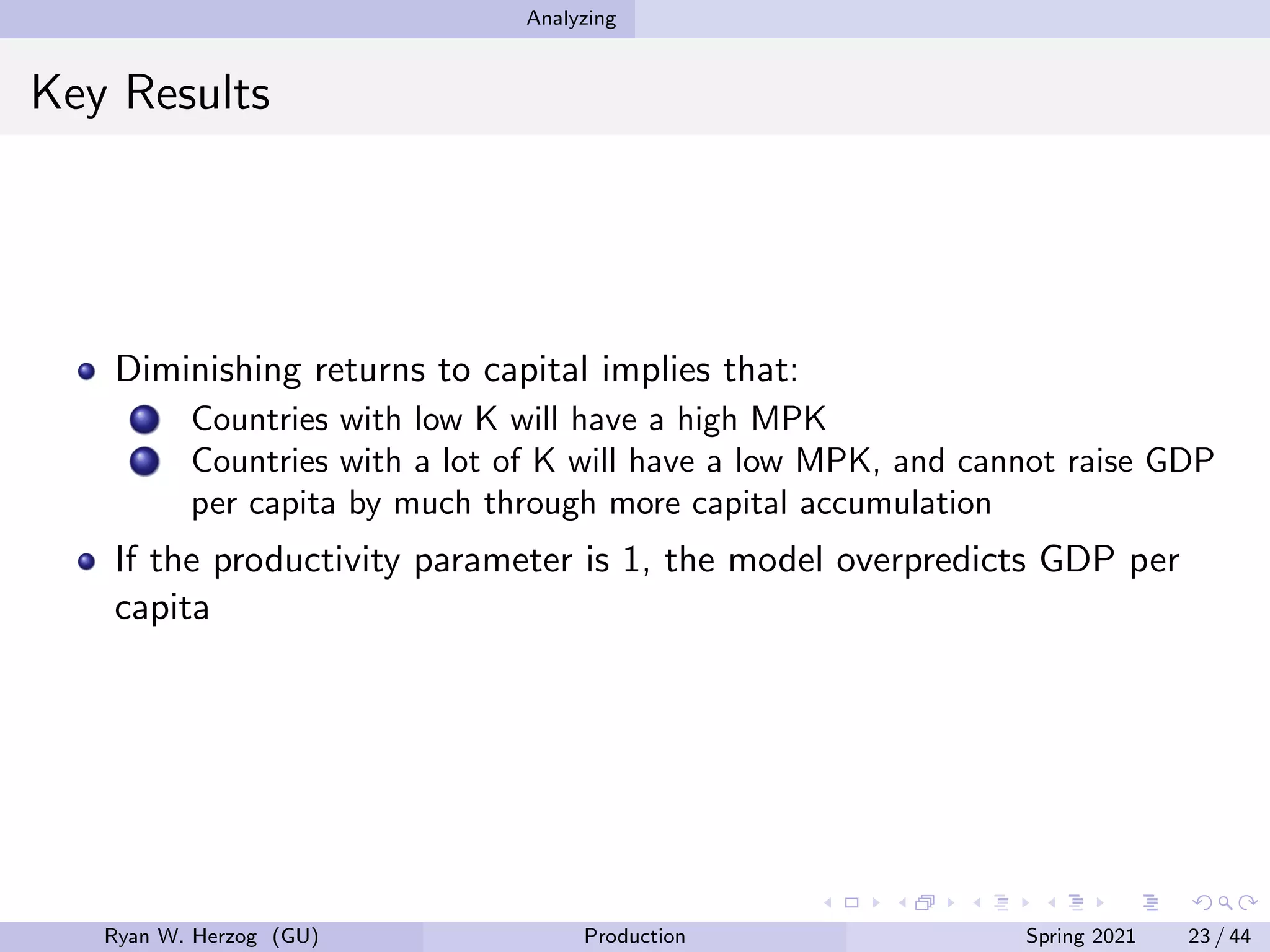 Analyzing
Key Results
Diminishing returns to capital implies that:
Countries with low K will have a high MPK
Countries with a lot of K will have a low MPK, and cannot raise GDP
per capita by much through more capital accumulation
If the productivity parameter is 1, the model overpredicts GDP per
capita
Ryan W. Herzog (GU) Production Spring 2021 23 / 44
 