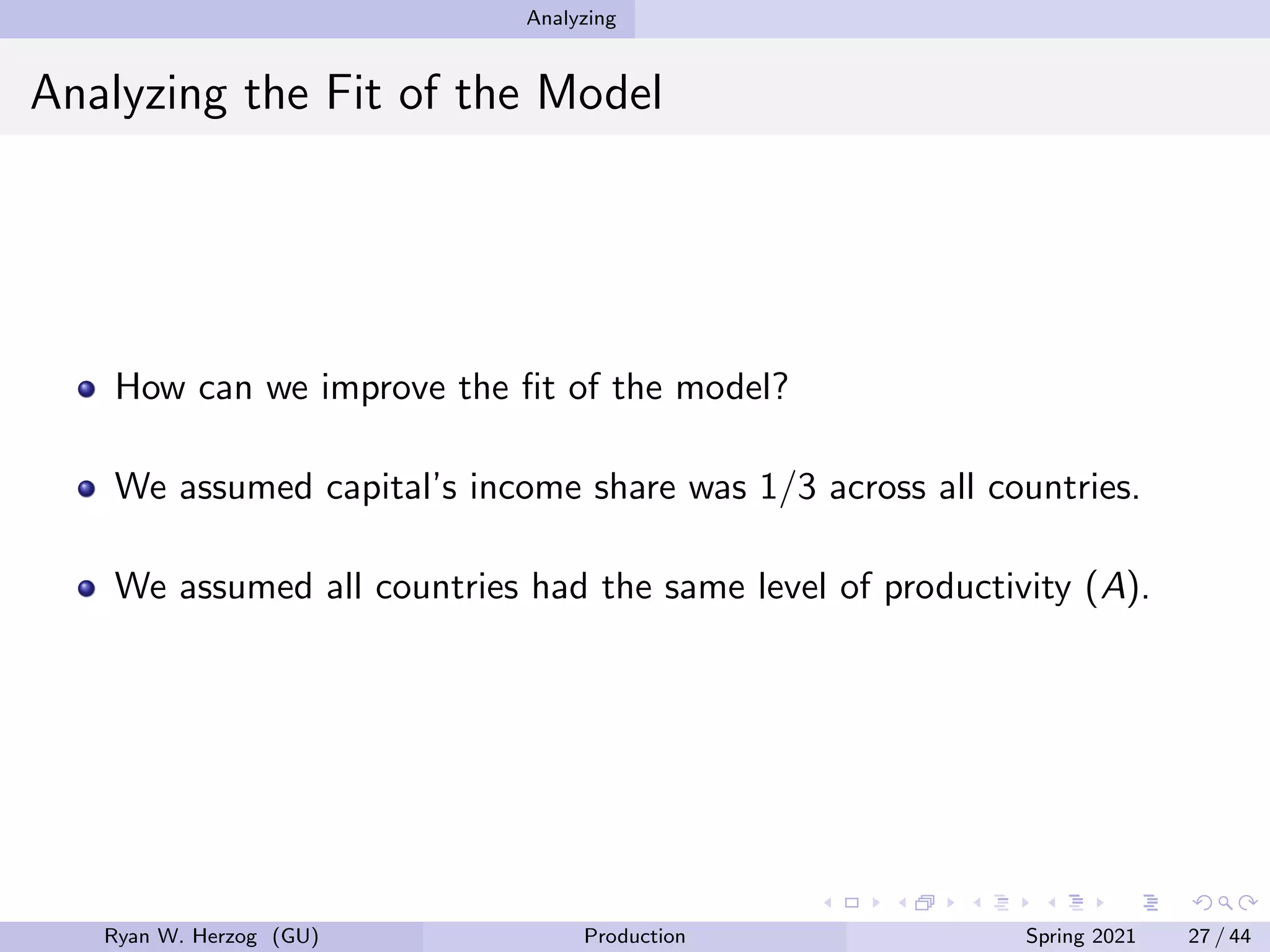 Analyzing
Analyzing the Fit of the Model
How can we improve the fit of the model?
We assumed capital’s income share was 1/3 across all countries.
We assumed all countries had the same level of productivity (A).
Ryan W. Herzog (GU) Production Spring 2021 27 / 44
 