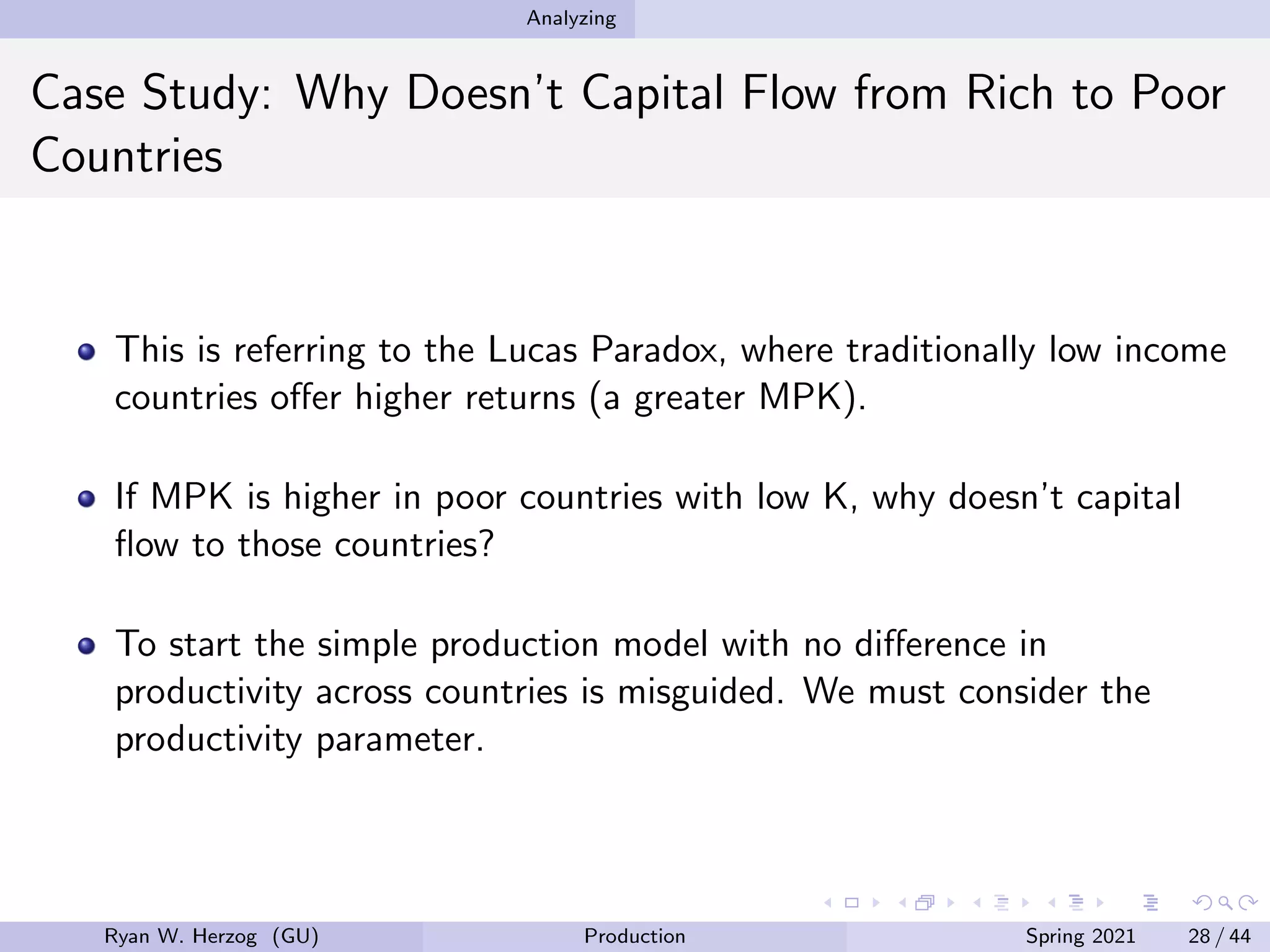 Analyzing
Case Study: Why Doesn’t Capital Flow from Rich to Poor
Countries
This is referring to the Lucas Paradox, where traditionally low income
countries offer higher returns (a greater MPK).
If MPK is higher in poor countries with low K, why doesn’t capital
flow to those countries?
To start the simple production model with no difference in
productivity across countries is misguided. We must consider the
productivity parameter.
Ryan W. Herzog (GU) Production Spring 2021 28 / 44
 