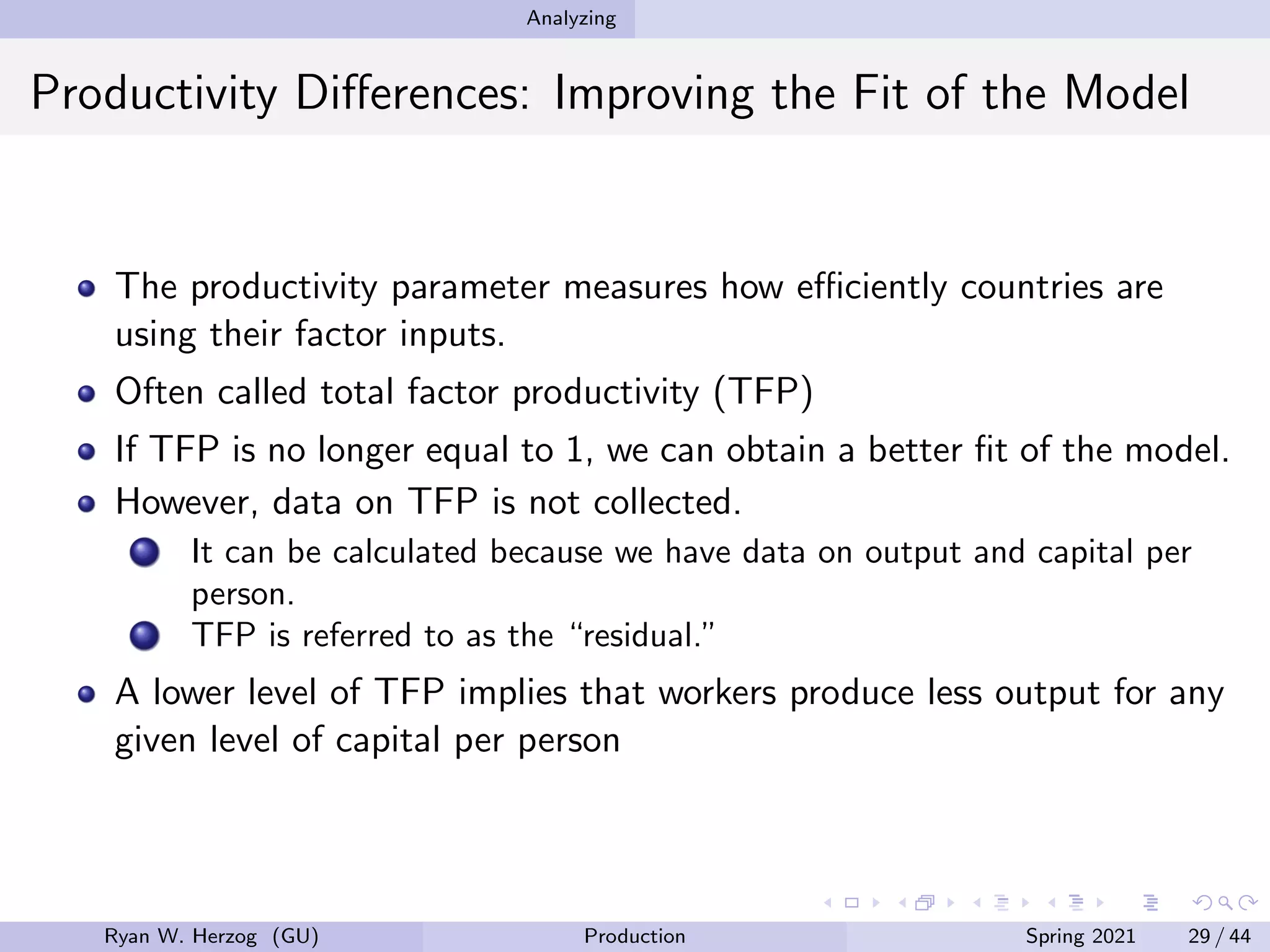 Analyzing
Productivity Differences: Improving the Fit of the Model
The productivity parameter measures how efficiently countries are
using their factor inputs.
Often called total factor productivity (TFP)
If TFP is no longer equal to 1, we can obtain a better fit of the model.
However, data on TFP is not collected.
It can be calculated because we have data on output and capital per
person.
TFP is referred to as the “residual.”
A lower level of TFP implies that workers produce less output for any
given level of capital per person
Ryan W. Herzog (GU) Production Spring 2021 29 / 44
 