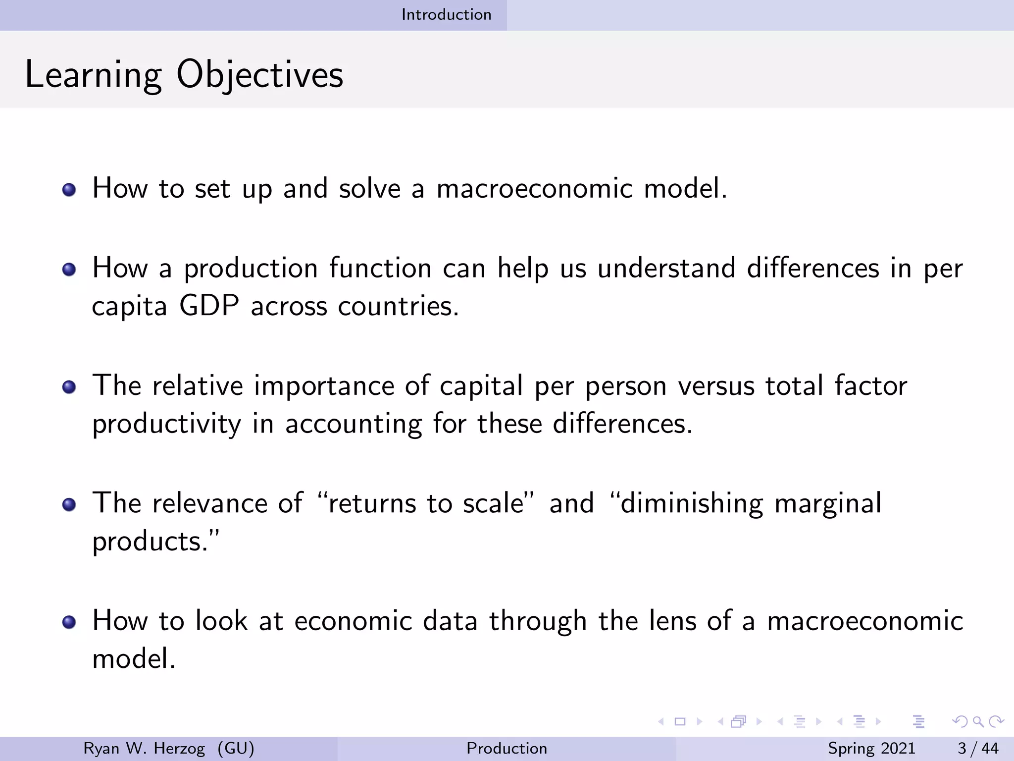 Introduction
Learning Objectives
How to set up and solve a macroeconomic model.
How a production function can help us understand differences in per
capita GDP across countries.
The relative importance of capital per person versus total factor
productivity in accounting for these differences.
The relevance of “returns to scale” and “diminishing marginal
products.”
How to look at economic data through the lens of a macroeconomic
model.
Ryan W. Herzog (GU) Production Spring 2021 3 / 44
 