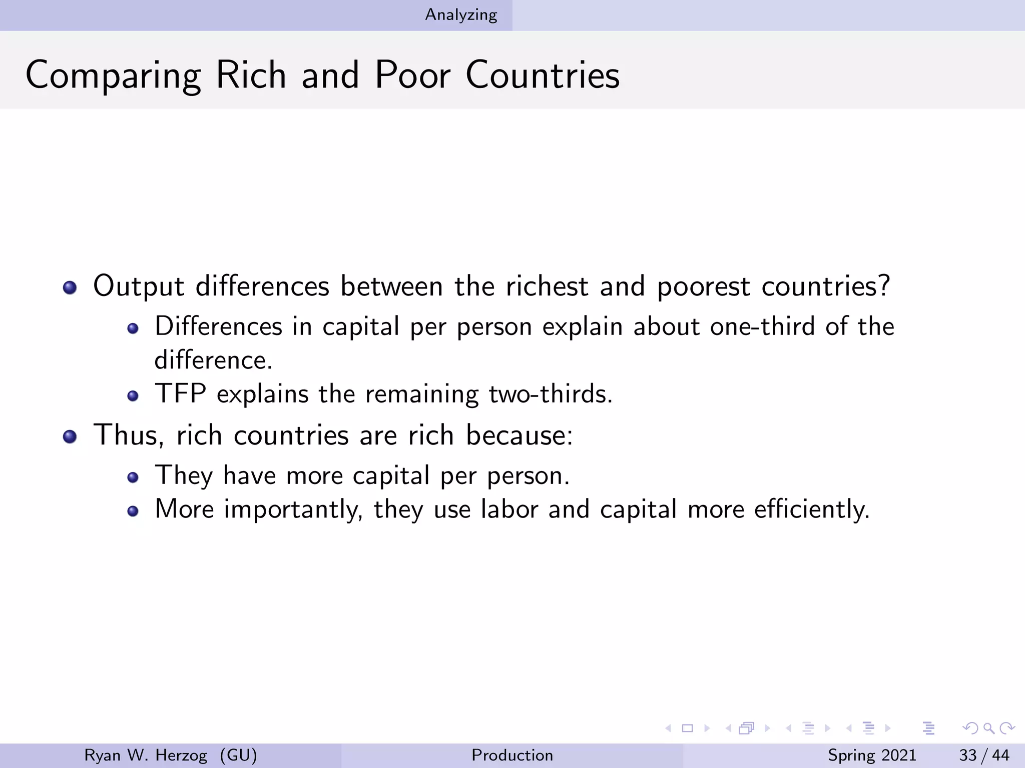 Analyzing
Comparing Rich and Poor Countries
Output differences between the richest and poorest countries?
Differences in capital per person explain about one-third of the
difference.
TFP explains the remaining two-thirds.
Thus, rich countries are rich because:
They have more capital per person.
More importantly, they use labor and capital more efficiently.
Ryan W. Herzog (GU) Production Spring 2021 33 / 44
 