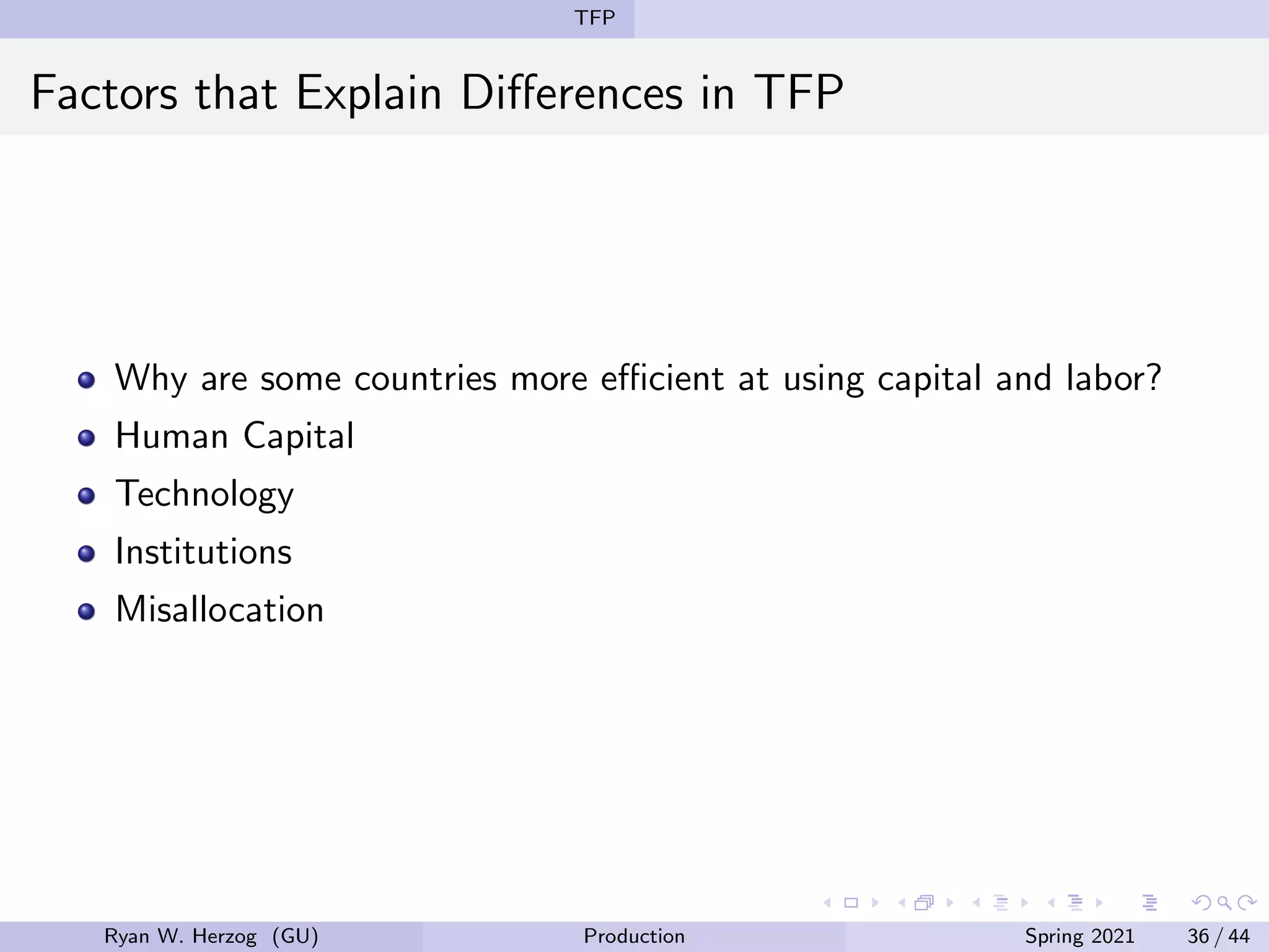TFP
Factors that Explain Differences in TFP
Why are some countries more efficient at using capital and labor?
Human Capital
Technology
Institutions
Misallocation
Ryan W. Herzog (GU) Production Spring 2021 36 / 44
 