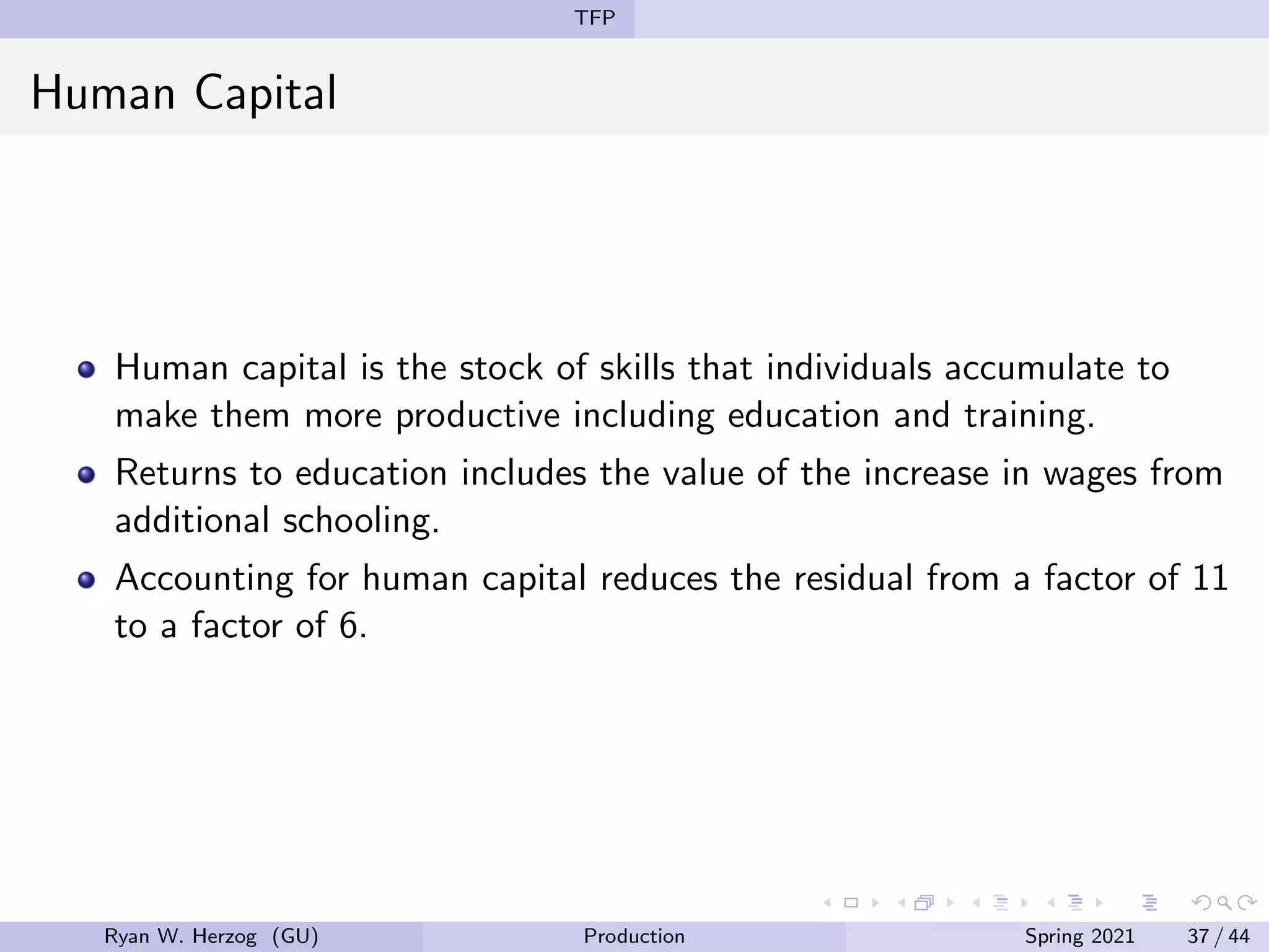 TFP
Human Capital
Human capital is the stock of skills that individuals accumulate to
make them more productive including education and training.
Returns to education includes the value of the increase in wages from
additional schooling.
Accounting for human capital reduces the residual from a factor of 11
to a factor of 6.
Ryan W. Herzog (GU) Production Spring 2021 37 / 44
 