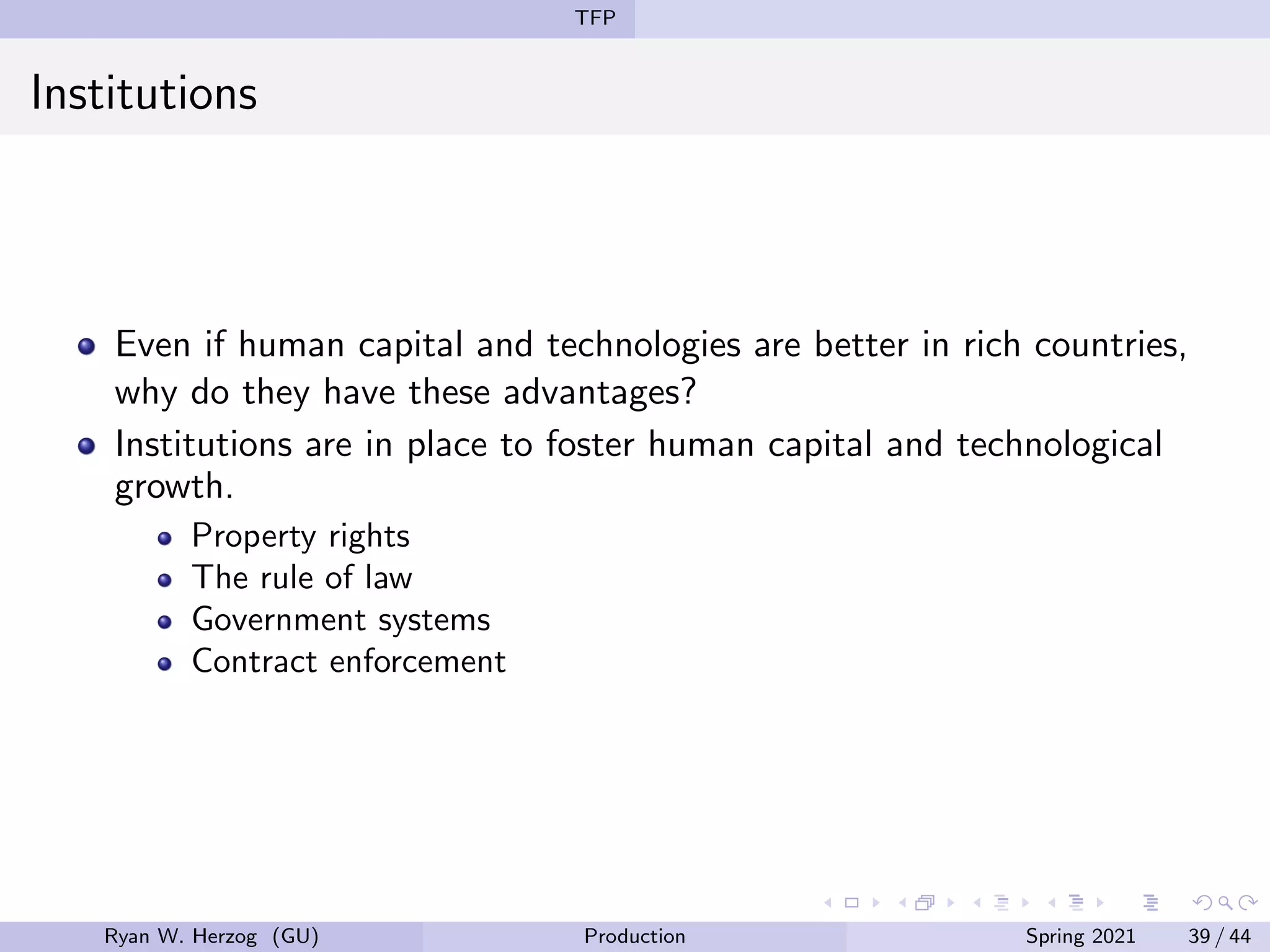 TFP
Institutions
Even if human capital and technologies are better in rich countries,
why do they have these advantages?
Institutions are in place to foster human capital and technological
growth.
Property rights
The rule of law
Government systems
Contract enforcement
Ryan W. Herzog (GU) Production Spring 2021 39 / 44
 