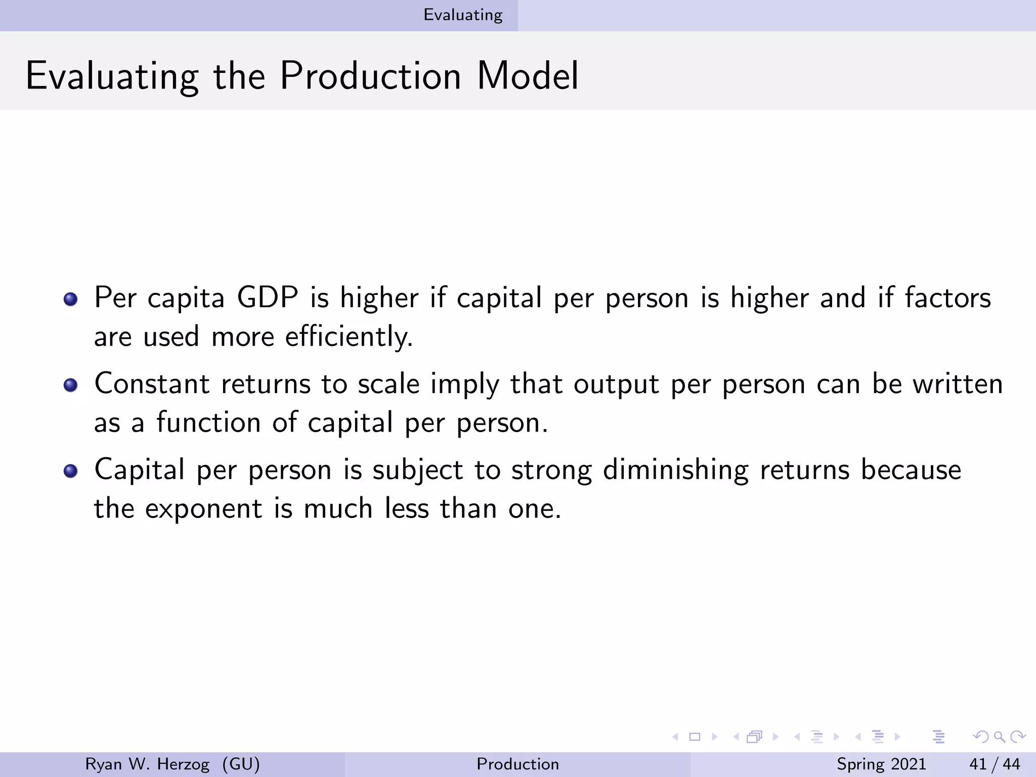 Evaluating
Evaluating the Production Model
Per capita GDP is higher if capital per person is higher and if factors
are used more efficiently.
Constant returns to scale imply that output per person can be written
as a function of capital per person.
Capital per person is subject to strong diminishing returns because
the exponent is much less than one.
Ryan W. Herzog (GU) Production Spring 2021 41 / 44
 