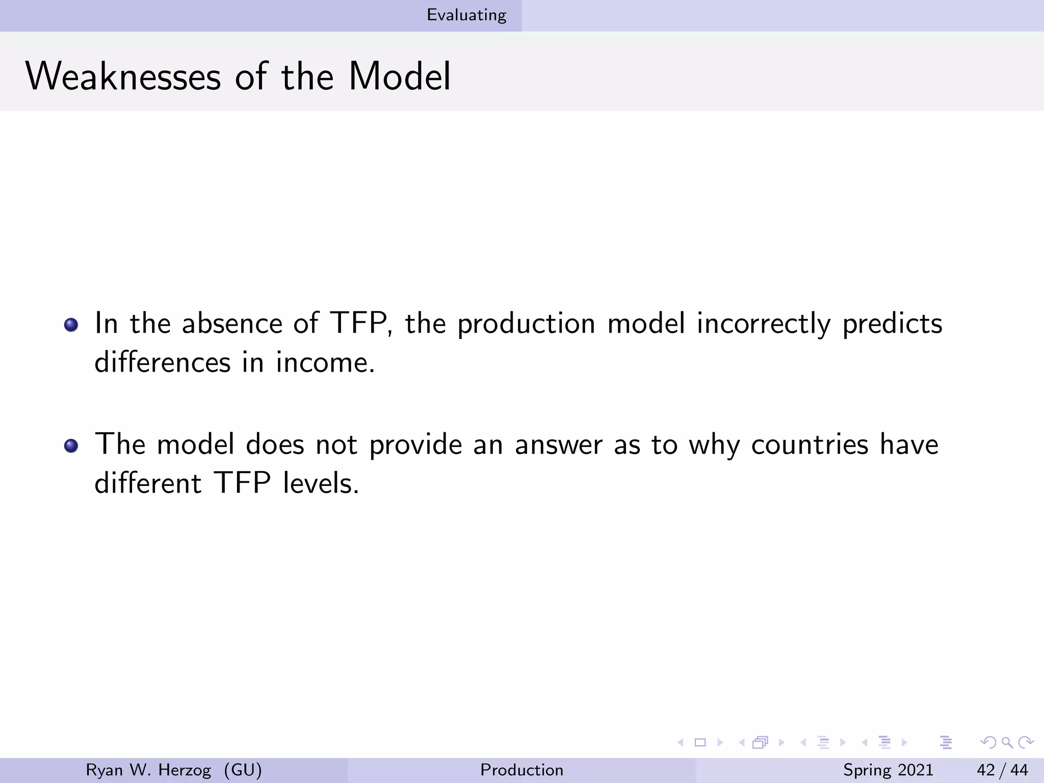 Evaluating
Weaknesses of the Model
In the absence of TFP, the production model incorrectly predicts
differences in income.
The model does not provide an answer as to why countries have
different TFP levels.
Ryan W. Herzog (GU) Production Spring 2021 42 / 44
 
