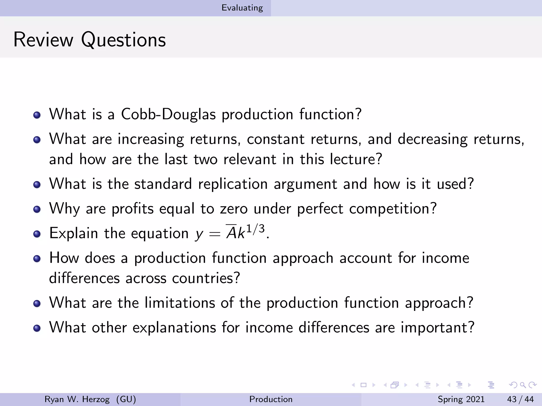 Evaluating
Review Questions
What is a Cobb-Douglas production function?
What are increasing returns, constant returns, and decreasing returns,
and how are the last two relevant in this lecture?
What is the standard replication argument and how is it used?
Why are profits equal to zero under perfect competition?
Explain the equation y = Ak1/3.
How does a production function approach account for income
differences across countries?
What are the limitations of the production function approach?
What other explanations for income differences are important?
Ryan W. Herzog (GU) Production Spring 2021 43 / 44
 