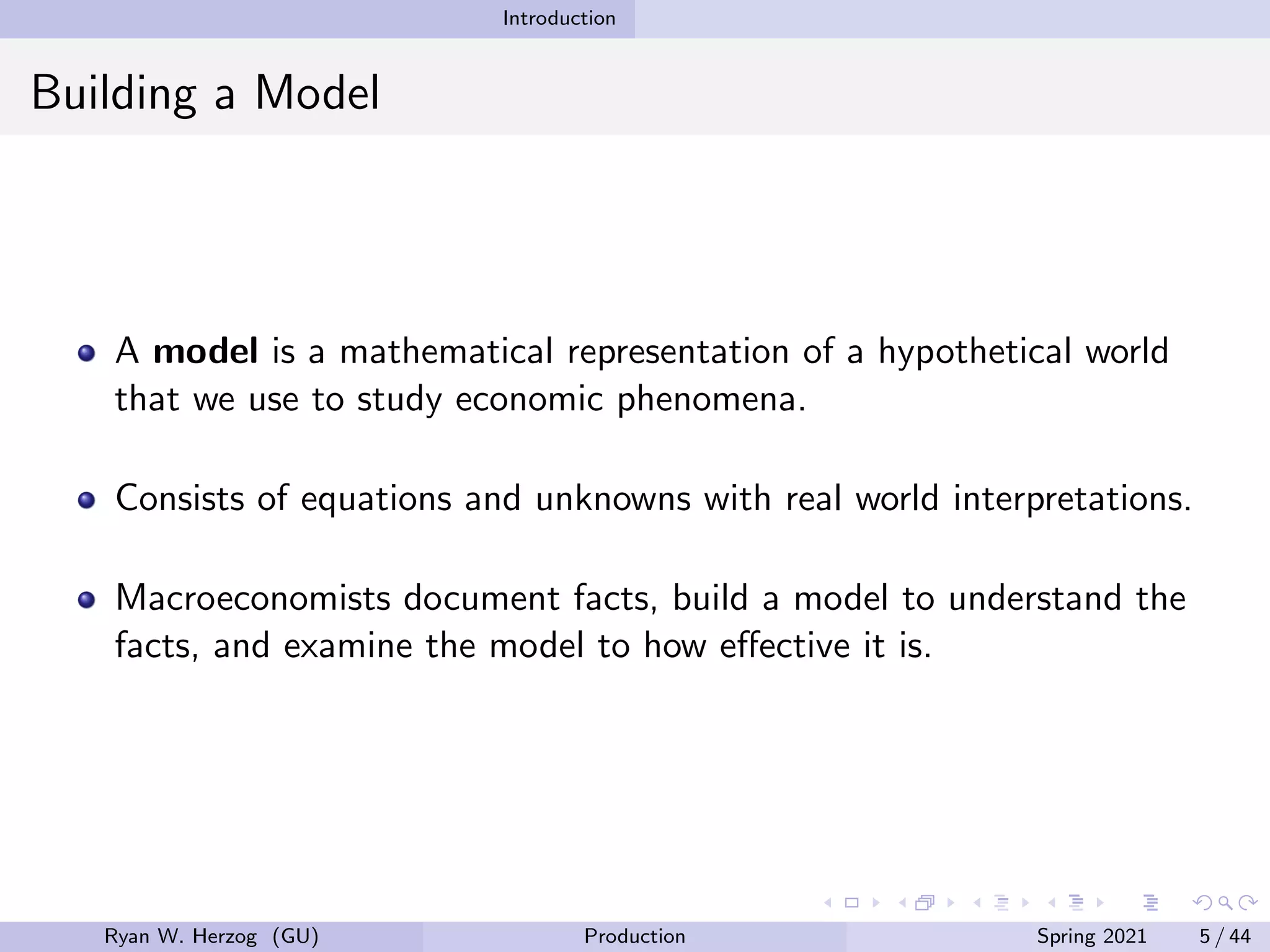 Introduction
Building a Model
A model is a mathematical representation of a hypothetical world
that we use to study economic phenomena.
Consists of equations and unknowns with real world interpretations.
Macroeconomists document facts, build a model to understand the
facts, and examine the model to how effective it is.
Ryan W. Herzog (GU) Production Spring 2021 5 / 44
 