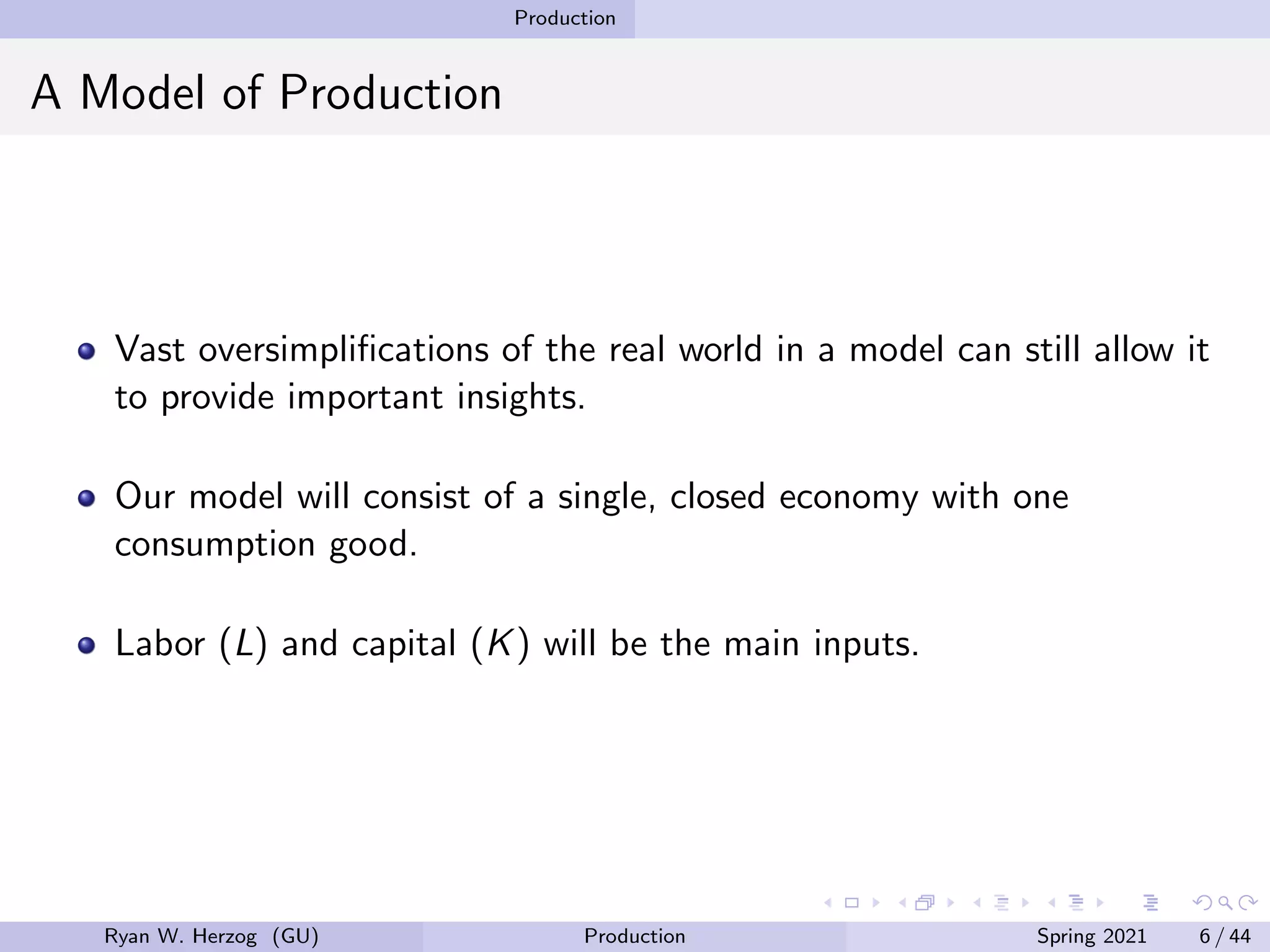 Production
A Model of Production
Vast oversimplifications of the real world in a model can still allow it
to provide important insights.
Our model will consist of a single, closed economy with one
consumption good.
Labor (L) and capital (K) will be the main inputs.
Ryan W. Herzog (GU) Production Spring 2021 6 / 44
 