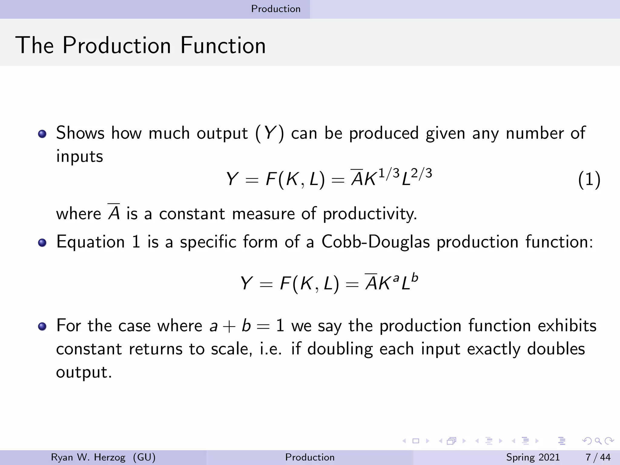 Production
The Production Function
Shows how much output (Y ) can be produced given any number of
inputs
Y = F(K, L) = AK1/3
L2/3
(1)
where A is a constant measure of productivity.
Equation 1 is a specific form of a Cobb-Douglas production function:
Y = F(K, L) = AKa
Lb
For the case where a + b = 1 we say the production function exhibits
constant returns to scale, i.e. if doubling each input exactly doubles
output.
Ryan W. Herzog (GU) Production Spring 2021 7 / 44
 