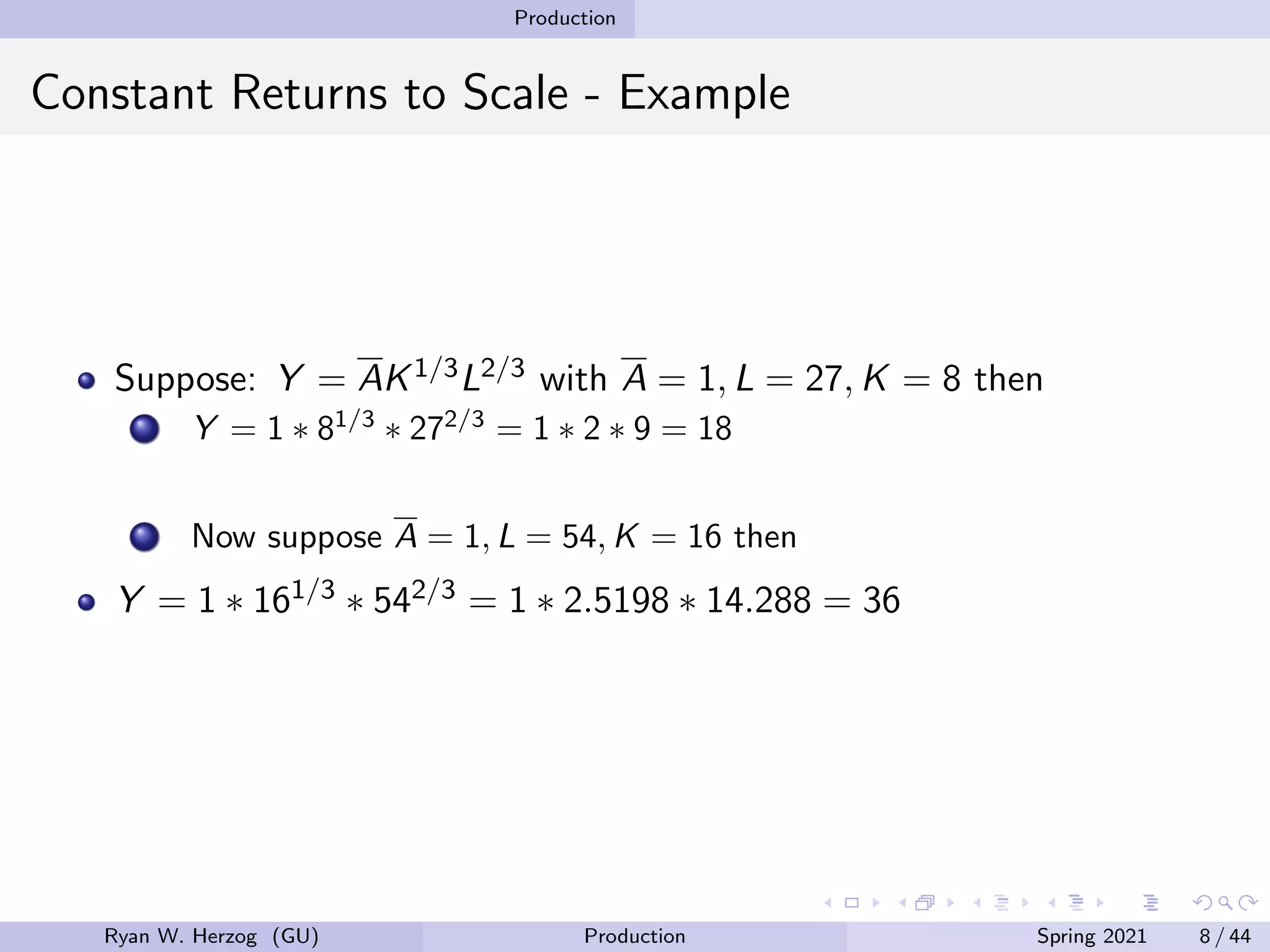 Production
Constant Returns to Scale - Example
Suppose: Y = AK1/3L2/3 with A = 1, L = 27, K = 8 then
Y = 1 ∗ 81/3
∗ 272/3
= 1 ∗ 2 ∗ 9 = 18
Now suppose A = 1, L = 54, K = 16 then
Y = 1 ∗ 161/3 ∗ 542/3 = 1 ∗ 2.5198 ∗ 14.288 = 36
Ryan W. Herzog (GU) Production Spring 2021 8 / 44
 