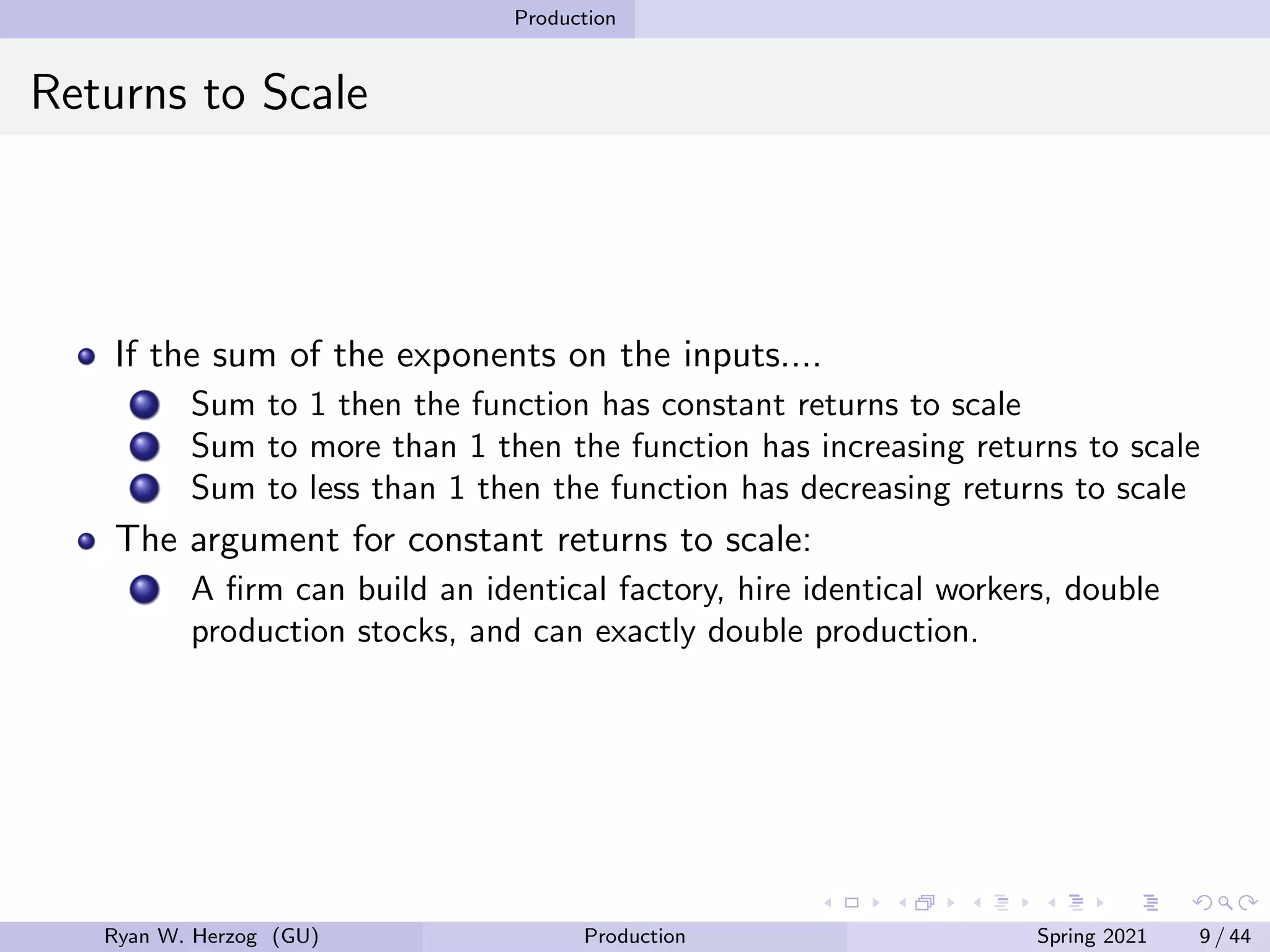 Production
Returns to Scale
If the sum of the exponents on the inputs....
Sum to 1 then the function has constant returns to scale
Sum to more than 1 then the function has increasing returns to scale
Sum to less than 1 then the function has decreasing returns to scale
The argument for constant returns to scale:
A firm can build an identical factory, hire identical workers, double
production stocks, and can exactly double production.
Ryan W. Herzog (GU) Production Spring 2021 9 / 44
 