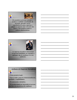 Os consultores precisam entender e
     aceitar as realidades tumultuadas da
          inovação, aprender com as
      experiências de outras empresas e
    adaptar os aspectos mais relevantes dos
       outros e suas próprias práticas e
           culturas administrativas.




      As empresas inovadores demonstram
     excepcional habilidade em responder a
      quaisquer tipo de mudanças em seus
                   ambientes.




    Atributos de Empresas Inovadoras


 Firme posição de agir;
  Estar ao lado e junto do cliente(atendimento,
qualidade e confiabilidade);
 Ter autonomia e iniciativa;
  Ter produtividade por intermédio de pessoas,
com base em um processo de confiança;




                                                  10
 