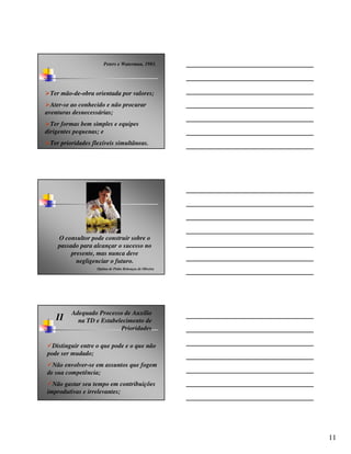 Peters e Waterman, 1983.




 Ter mão-de-obra orientada por valores;
  Ater-se ao conhecido e não procurar
aventuras desnecessárias;
  Ter formas bem simples e equipes
dirigentes pequenas; e
 Ter prioridades flexíveis simultâneas.




    O consultor pode construir sobre o
    passado para alcançar o sucesso no
         presente, mas nunca deve
           negligenciar o futuro.
                   Djalma de Pinho Rebouças de Oliveira




         Adequado Processo de Auxílio
    II     na TD e Estabelecimento de
                          Prioridades

  Distinguir entre o que pode e o que não
pode ser mudado;
  Não envolver-se em assuntos que fogem
de sua competência;
  Não gastar seu tempo em contribuições
improdutivas e irrelevantes;




                                                          11
 