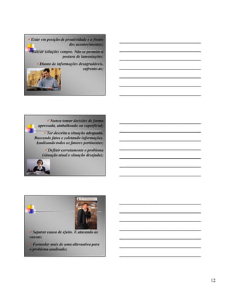 Estar em posição de proatividade e a frente
                      dos acontecimentos;
 Buscar soluções sempre. Não se permitir a
                   postura de lamentações;
     Diante de informações desagradáveis,
                             enfrente-as;




            Nunca tomar decisões de forma
     apressada, atabalhoada ou superficial;
         Ter descrita a situação adequada.
  Buscando fatos e coletando informações.
   Analisando todos os fatores pertinentes;
           Definir corretamente o problema
       (situação atual e situação desejada);




  Separar causa de efeito. E atacando as
causas;
  Formular mais de uma alternativa para
o problema analisado;




                                               12
 