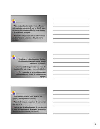 Não confundir alternativa com solução.
Alternativa é um meio de que se dispõe para
alcançar determinado objetivo, relacionado
a determinada situação;
  Formular adequadamente as alternativas,
analisar as conseqüências. Só aí tomar a
decisão;




       Estabelecer critérios para a decisão,
      considerando um conjunto de fatores
                      limitativos existentes;
   Ter capacidade de gerenciar sua vida, de
  sua família, seu tempo e suas prioridades;
        Ter competência na escolha de suas
     colaboradores e gostar de trabalhar em
                                     equipe;




  Não aceitar (nem de você, nem de sua
equipe) desempenho medíocre;
  Não iludir-se com percepção de sucesso de
sua carreira;
  Após a fase de planejamento de sua decisão
é hora da implantação da mesma. Estabeleça
mecanismos de controle, inclusive;




                                                13
 