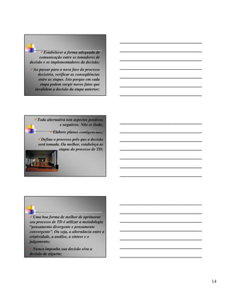 Estabelecer a forma adequada de
      comunicação entre os tomadores de
decisão e os implementadores da decisão;
  Ao passar para a nova fase do processo
     decisório, verificar as conseqüências
     entre as etapas. Isto porque em cada
      etapa podem surgir novos fatos que
   invalidem a decisão da etapa anterior;




    Toda alternativa tem aspectos positivos
                 e negativos. Não se iluda;
             Elabore planos contigenciais;
       Defina o processo pelo que a decisão
     será tomada. Ou melhor, estabeleça as
                 etapas do processo de TD;




  Uma boa forma de melhor de aprimorar
seu processo de TD é utilizar a metodologia
“pensamento divergente e pensamento
convergente”. Ou seja, a alternância entre a
criatividade, a análise, a síntese e o
julgamento;
  Nunca imponha sua decisão e/ou a
decisão de alguém;




                                               14
 