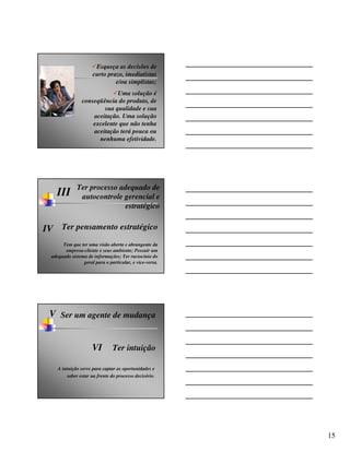 Esqueça as decisões de
                      curto prazo, imediatistas
                               e/ou simplistas;
                              Uma solução é
                 conseqüência do produto, de
                         sua qualidade e sua
                     aceitação. Uma solução
                     excelente que não tenha
                     aceitação terá pouca ou
                       nenhuma efetividade.




              Ter processo adequado de
    III        autocontrole gerencial e
                            estratégico

IV Ter pensamento estratégico
       Tem que ter uma visão aberta e abrangente da
        empresa-cliente e seus ambiente; Possuir um
  adequado sistema de informações; Ter raciocínio do
                 geral para o particular, e vice-versa.




 V Ser um agente de mudança


                      VI        Ter intuição

     A intuição serve para captar as oportunidades e
         saber estar na frente do processo decisório.




                                                          15
 