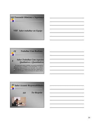 VII Transmitir Otimismo e Segurança




     VIII Saber trabalhar em Equipe




     IX            Trabalhar Com Realismo



           Saber Trabalhar Com Aspectos
 X
              Qualitativos e Quantitativos
       Tão importante quanto trabalhar com aspectos quantitativos
     (que mensuram os resultados a serem alcançados), os aspectos
     qualitativos (delineamento de novos mercados, novos produtos,
        diversificação, etc) também apresentam alta validade para o
     processo de inovação e de desenvolvimento da empresa-cliente.




 XI Saber Assumir Responsabilidades


                       XII                Ter Respeito




                                                                      16
 