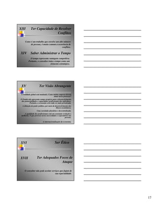XIII        Ter Capacidade de Resolver
                             Conflitos

     Como é um trabalho que envolve um alto número
          de pessoas, é muito comum a ocorrência de
                                          conflitos.

 XIV        Saber Administrar o Tempo
           O tempo representa vantagem competitiva.
         Portanto, o consultor trata o tempo como um
                                 elemento estratégico.




 XV                    Ter Visão Abrangente

 A realidade global está mudando; Como minha empresa deverá
                                       atuar nesse processo?
O Estado não apresenta campo propício para o desenvolvimento
 das potencialidades e capacidades profissionais dos indivíduos.
          Portanto, a economia será cada vez mais privatizada.
  A diluição do poder político, por meio do desenvolvimento dos
                                             blocos econômicos.
                    Uma sociedade pluralista e descentralizada.
    A qualidade dos profissionais está em constante evolução e
 melhoria. O que provoca novas necessidades e expectativas nas
                                                      pessoas.

                            A internacionalização da economia.




 XVI                                       Ser Ético



XVII                Ter Adequados Focos de
                                   Ataque

     O consultor não pode aceitar serviços que fujam de
                                      sua especialidade.




                                                                   17
 