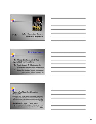 Saber Trabalhar Com o
XVIII
                       Elemento Surpresa




                                Conhecimento

  Ter Elevado Conhecimento de Sua
 Especialidade em Consultoria.
   Ter Conhecimento de Administração.
          O consultor deve conhecer as funções de administração
    (planejamento, organização, direção e controle), bem como as
         área funcionais ( marketing, pesquisa, desenvolvimento,
                  finanças, recursos humanos, informática, etc).




  Desenvolver Situações Alternativas
Interessantes
O consultor deve possuir ampla sustentação conceitual e
     prática para poder desenvolver e exercitar situações
  alternativas para cada um dos assuntos de sua área de
                                                 atuação.

  Ter Visão de Longo e Curto Prazo.
    O consultor deve pensar a longo prazo e agir a curto
                                                  prazo.




                                                                   18
 