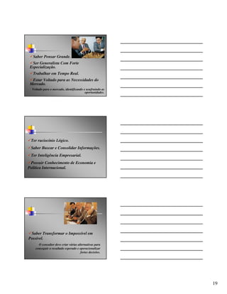 Saber Pensar Grande.
  Ser Generalista Com Forte
 Especialização.
  Trabalhar em Tempo Real.
  Estar Voltado para as Necessidades do
 Mercado.
  Voltado para o mercado, identificando e usufruindo as
                                         oportunidades.




 Ter raciocínio Lógico.
 Saber Buscar e Consolidar Informações.
 Ter Inteligência Empresarial.
 Possuir Conhecimento de Economia e
Política Internacional.




 Saber Transformar o Impossível em
Possível.
      O consultor deve criar várias alternativas para
    conseguir o resultado esperado e operacionalizar
                                      fortes decisões.




                                                          19
 