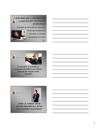 A felicidade que o consultor tem
      e expressa por sua atuação
                    profissional.
   Resultado de vários fatores, tais como:
                 Realização profissional;
                   Liberdade de atuação;
                  Aprendizado na tarefa;
                                      Etc.




    O consultor só será feliz se
 conseguir identificar seus fatores
    pessoais de vocação como
            consultor.




     Todos os 3 pilares são de
   elevada importância e devem
   ser exercitados na plenitude.




                                             3
 