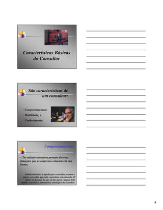 Características Básicas
      do Consultor




        São características de
               um consultor:


    Comportamentais;
    Habilidade; e
    Conhecimento.




                         Comportamentais

  Ter atitude interativa perante diversas
situações que as empresas colocam em sua
frente;


     Atitude interativa é aquela que o consultor prepara o
   futuro e acredita que pode concretizar esta situação. O
      futuro só depende do que ele faz agora e depois.Esta
 atitude consolida o pensamento estratégico do consultor.




                                                             4
 