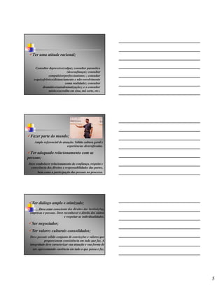 Ter uma atitude racional;


     Consultor depressivo(culpa); consultor paranóico
                             (desconfiança); consultor
               compulsivo(perfeccionismo) ; consultor
    esquizofrênico(distanciamento e não-envolvimento
                            coma realidade); consultor
          dramático(autodramatização); e o consultor
               místico(acredita em sina, má sorte, etc).




 Fazer parte do mundo;
    Amplo referencial de atuação. Sólida cultura geral e
                            experiências diversificadas.

  Ter adequado relacionamento com as
pessoas;
Deve estabelecer relacionamento de confiança, respeito e
 consciência dos direitos e responsabilidades das partes,
      bem como a participação das pessoas no processo.




  Ter diálogo amplo e otimizado;
       Deve estar consciente dos direitos das instituições,
 empresas e pessoas. Deve reconhecer o direito dos outros
                          e respeitar as individualidades.

  Ser negociador;
  Ter valores culturais consolidados;
 Deve possuir sólido conjunto de convicções e valores que
            proporcionem consistência em tudo que faz. A
 integridade deve caracterizar sua atuação e sua forma de
   ser, apresentando coerência em tudo o que pensa e faz.




                                                              5
 