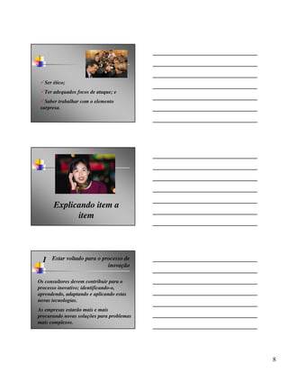 Ser ético;
  Ter adequados focos de ataque; e
   Saber trabalhar com o elemento
 surpresa.




       Explicando item a
             item




  I   Estar voltado para o processo de
                             inovação

Os consultores devem contribuir para o
processo inovativo; identificando-o,
aprendendo, adaptando e aplicando estas
novas tecnologias.
As empresas estarão mais e mais
procurando novas soluções para problemas
mais complexos.




                                           8
 