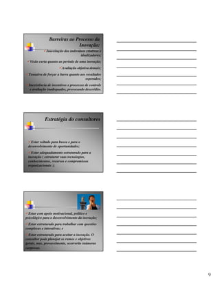 Barreiras ao Processo da
                              Inovação:
              Inaceitação dos indivíduos criativos e
                                     idealizadores;
  Visão curta quanto ao período de uma inovação;
                        Avaliação objetiva demais;
  Tentativa de forçar a barra quanto aos resultados
                                        esperados;
  Inexistência de incentivos e processos de controle
   e avaliação inadequados, provocando descrédito.




             Estratégia do consultores



   Estar voltado para busca e para o
 desenvolvimento de oportunidades;
   Estar adequadamente estruturado para a
 inovação ( estruturar suas tecnologias,
 conhecimentos, recursos e compromissos
 organizacionais );




  Estar com apoio motivacional, político e
psicológico para o desenvolvimento da inovação;
  Estar estruturado para trabalhar com questões
complexas e interativas; e
  Estar estruturado para aceitar a inovação. O
consultor pode planejar os rumos e objetivos
gerais, mas, provavelmente, ocorrerão inúmeras
surpresas.




                                                       9
 
