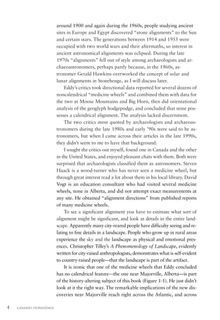 around 1900 and again during the 1960s, people studying ancient
                          sites in Europe and Egypt discovered “stone alignments” to the Sun
                          and certain stars. The generations between 1914 and 1955 were
                          occupied with two world wars and their aftermaths, so interest in
                          ancient astronomical alignments was eclipsed. During the late
                          1970s “alignments” fell out of style among archaeologists and ar-
                          chaeoastronomers, perhaps partly because, in the 1960s, as-
                          tronomer Gerald Hawkins overworked the concept of solar and
                          lunar alignments in Stonehenge, as I will discuss later.
                              Eddy’s critics took directional data reported for several dozens of
                          noncalendrical “medicine wheels” and combined them with data for
                          the two at Moose Mountains and Big Horn, then did orientational
                          analysis of the geoglyph hodgepodge, and concluded that none pos-
                          sesses a calendrical alignment. The analysis lacked discernment.
                              The two critics most quoted by archaeologists and archaeoas-
                          tronomers during the late 1980s and early ’90s were said to be as-
                          tronomers, but when I came across their articles in the late 1990s,
                          they didn’t seem to me to have that background.
                              I sought the critics out myself, found one in Canada and the other
                          in the United States, and enjoyed pleasant chats with them. Both were
                          surprised that archaeologists classified them as astronomers. Steven
                          Haack is a wood-turner who has never seen a medicine wheel, but
                          through great interest read a lot about them in his local library. David
                          Vogt is an education consultant who had visited several medicine
                          wheels, none in Alberta, and did not attempt exact measurements at
                          any site. He obtained “alignment directions” from published reports
                          of many medicine wheels.
                              To see a significant alignment you have to estimate what sort of
                          alignment might be significant, and look at details in the entire land-
                          scape. Apparently many city-reared people have difficulty seeing and re-
                          lating to fine details in a landscape. People who grow up in rural areas
                          experience the sky and the landscape as physical and emotional pres-
                          ences. Christopher Tilley’s A Phenomenology of Landscape, evidently
                          written for city-raised anthropologists, demonstrates what is self-evident
                          to country-raised people—that the landscape is part of the artifact.
                              It is ironic that one of the medicine wheels that Eddy concluded
                          has no calendrical feature—the one near Majorville, Alberta—is part
                          of the history-altering subject of this book (Figure 1-1). He just didn’t
                          look at it the right way. The remarkable implications of the new dis-
                          coveries near Majorville reach right across the Atlantic, and across

4   CANADA’S STONEHENGE
 
