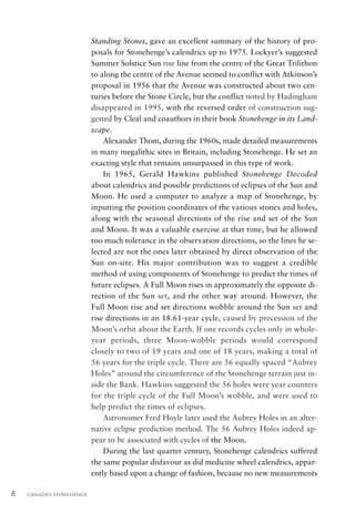 Standing Stones, gave an excellent summary of the history of pro-
                          posals for Stonehenge’s calendrics up to 1975. Lockyer’s suggested
                          Summer Solstice Sun rise line from the centre of the Great Trilithon
                          to along the centre of the Avenue seemed to conflict with Atkinson’s
                          proposal in 1956 that the Avenue was constructed about two cen-
                          turies before the Stone Circle, but the conflict noted by Hadingham
                          disappeared in 1995, with the reversed order of construction sug-
                          gested by Cleal and coauthors in their book Stonehenge in its Land-
                          scape.
                              Alexander Thom, during the 1960s, made detailed measurements
                          in many megalithic sites in Britain, including Stonehenge. He set an
                          exacting style that remains unsurpassed in this type of work.
                              In 1965, Gerald Hawkins published Stonehenge Decoded
                          about calendrics and possible predictions of eclipses of the Sun and
                          Moon. He used a computer to analyze a map of Stonehenge, by
                          inputting the position coordinates of the various stones and holes,
                          along with the seasonal directions of the rise and set of the Sun
                          and Moon. It was a valuable exercise at that time, but he allowed
                          too much tolerance in the observation directions, so the lines he se-
                          lected are not the ones later obtained by direct observation of the
                          Sun on-site. His major contribution was to suggest a credible
                          method of using components of Stonehenge to predict the times of
                          future eclipses. A Full Moon rises in approximately the opposite di-
                          rection of the Sun set, and the other way around. However, the
                          Full Moon rise and set directions wobble around the Sun set and
                          rise directions in an 18.61-year cycle, caused by precession of the
                          Moon’s orbit about the Earth. If one records cycles only in whole-
                          year periods, three Moon-wobble periods would correspond
                          closely to two of 19 years and one of 18 years, making a total of
                          56 years for the triple cycle. There are 56 equally spaced “Aubrey
                          Holes” around the circumference of the Stonehenge terrain just in-
                          side the Bank. Hawkins suggested the 56 holes were year counters
                          for the triple cycle of the Full Moon’s wobble, and were used to
                          help predict the times of eclipses.
                              Astronomer Fred Hoyle later used the Aubrey Holes in an alter-
                          native eclipse prediction method. The 56 Aubrey Holes indeed ap-
                          pear to be associated with cycles of the Moon.
                              During the last quarter century, Stonehenge calendrics suffered
                          the same popular disfavour as did medicine wheel calendrics, appar-
                          ently based upon a change of fashion, because no new measurements

8   CANADA’S STONEHENGE
 