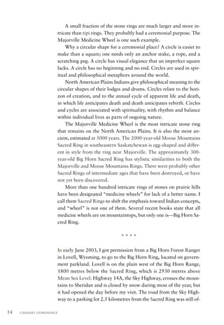 A small fraction of the stone rings are much larger and more in-
                           tricate than tipi rings. They probably had a ceremonial purpose. The
                           Majorville Medicine Wheel is one such example.
                               Why a circular shape for a ceremonial place? A circle is easier to
                           make than a square; one needs only an anchor stake, a rope, and a
                           scratching peg. A circle has visual elegance that an imperfect square
                           lacks. A circle has no beginning and no end. Circles are used in spir-
                           itual and philosophical metaphors around the world.
                               North American Plains Indians give philosophical meaning to the
                           circular shapes of their lodges and drums. Circles relate to the hori-
                           zon of creation, and to the annual cycle of apparent life and death,
                           in which life anticipates death and death anticipates rebirth. Circles
                           and cycles are associated with spirituality, with rhythm and balance
                           within individual lives as parts of ongoing nature.
                               The Majorville Medicine Wheel is the most intricate stone ring
                           that remains on the North American Plains. It is also the most an-
                           cient, estimated at 5000 years. The 2000-year-old Moose Mountains
                           Sacred Ring in southeastern Saskatchewan is egg-shaped and differ-
                           ent in style from the ring near Majorville. The approximately 300-
                           year-old Big Horn Sacred Ring has stylistic similarities to both the
                           Majorville and Moose Mountains Rings. There were probably other
                           Sacred Rings of intermediate ages that have been destroyed, or have
                           not yet been discovered.
                               More than one hundred intricate rings of stones on prairie hills
                           have been designated “medicine wheels” for lack of a better name. I
                           call them Sacred Rings to shift the emphasis toward Indian concepts,
                           and “wheel” is not one of them. Several recent books state that all
                           medicine wheels are on mountaintops, but only one is—Big Horn Sa-
                           cred Ring.

                                                          ****

                           In early June 2003, I got permission from a Big Horn Forest Ranger
                           in Lovell, Wyoming, to go to the Big Horn Ring, located on govern-
                           ment parkland. Lovell is on the plain west of the Big Horn Range,
                           1800 metres below the Sacred Ring, which is 2930 metres above
                           Mean Sea Level. Highway 14A, the Sky Highway, crosses the moun-
                           tains to Sheridan and is closed by snow during most of the year, but
                           it had opened the day before my visit. The road from the Sky High-
                           way to a parking lot 2.5 kilometres from the Sacred Ring was still of-

14   CANADA’S STONEHENGE
 