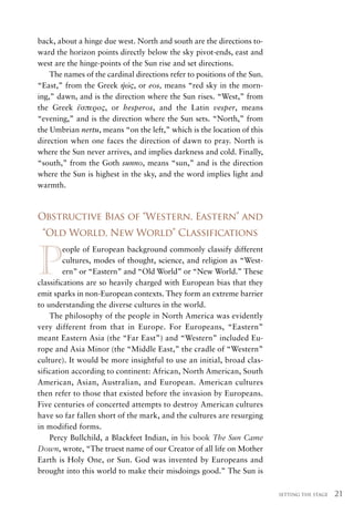 back, about a hinge due west. North and south are the directions to-
ward the horizon points directly below the sky pivot-ends, east and
west are the hinge-points of the Sun rise and set directions.

“East,” from the Greek ἠώς, or eos, means “red sky in the morn-
    The names of the cardinal directions refer to positions of the Sun.



the Greek ἕσπερος, or hesperos, and the Latin vesper, means
ing,” dawn, and is the direction where the Sun rises. “West,” from

“evening,” and is the direction where the Sun sets. “North,” from
the Umbrian nertu, means “on the left,” which is the location of this
direction when one faces the direction of dawn to pray. North is
where the Sun never arrives, and implies darkness and cold. Finally,
“south,” from the Goth sunno, means “sun,” and is the direction
where the Sun is highest in the sky, and the word implies light and
warmth.



Obstructive Bias of “Western, Eastern” and
 “Old World, New World” Classifications


P
         eople of European background commonly classify different
         cultures, modes of thought, science, and religion as “West-
         ern” or “Eastern” and “Old World” or “New World.” These
classifications are so heavily charged with European bias that they
emit sparks in non-European contexts. They form an extreme barrier
to understanding the diverse cultures in the world.
    The philosophy of the people in North America was evidently
very different from that in Europe. For Europeans, “Eastern”
meant Eastern Asia (the “Far East”) and “Western” included Eu-
rope and Asia Minor (the “Middle East,” the cradle of “Western”
culture). It would be more insightful to use an initial, broad clas-
sification according to continent: African, North American, South
American, Asian, Australian, and European. American cultures
then refer to those that existed before the invasion by Europeans.
Five centuries of concerted attempts to destroy American cultures
have so far fallen short of the mark, and the cultures are resurging
in modified forms.
    Percy Bullchild, a Blackfeet Indian, in his book The Sun Came
Down, wrote, “The truest name of our Creator of all life on Mother
Earth is Holy One, or Sun. God was invented by Europeans and
brought into this world to make their misdoings good.” The Sun is

                                                                          SETTING THE STAGE   21
 