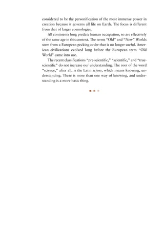 considered to be the personification of the most immense power in
creation because it governs all life on Earth. The focus is different
from that of larger cosmologies.
    All continents long predate human occupation, so are effectively
of the same age in this context. The terms “Old” and “New” Worlds
stem from a European pecking order that is no longer useful. Amer-
ican civilizations evolved long before the European term “Old
World” came into use.
    The recent classifications “pre-scientific,” “scientific,” and “true-
scientific” do not increase our understanding. The root of the word
“science,” after all, is the Latin sciens, which means knowing, un-
derstanding. There is more than one way of knowing, and under-
standing is a more basic thing.
 