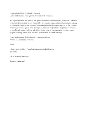 Copyright © 2008 Gordon R. Freeman
Cover and interior photographs © Gordon R. Freeman

All rights reserved. No part of this publication may be reproduced, stored in a retrieval
system, or transmitted in any form or by any means, electronic, mechanical, recording,
or otherwise, without the prior written permission of the author, except in the case of a
reviewer, who may quote brief passages in a review to print in a magazine or newspa-
per, or broadcast on radio or television. In the case of photocopying or other repro-
graphic copying, users must obtain a licence from Access Copyright.

Cover and interior design by dpict communications
Printed in Canada by Friesens

2008/1

Library and Archives Canada Cataloguing in Publication
(to come)

ISBN: 978-0-9784526-1-2

To order: (to come)
 