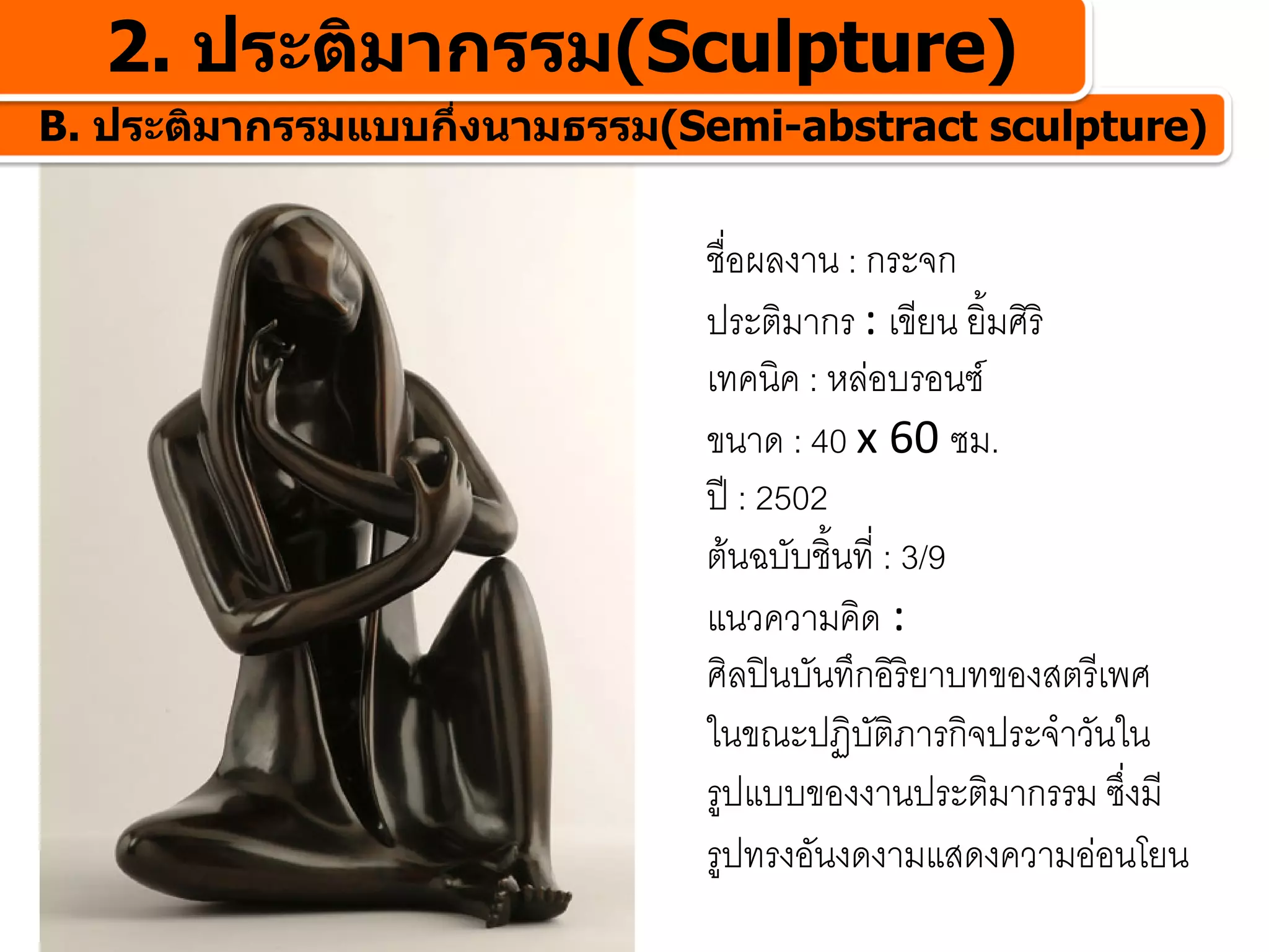 2. ประติมากรรม(Sculpture)
B. ประติมากรรมแบบกึ่งนามธรรม(Semi-abstract sculpture)


                              ชื่อผลงาน : กระจก
                              ประติมากร : เขียน ยิ้มศิริ
                              เทคนิค : หลอบรอนซ
                              ขนาด : 40 x 60 ซม.
                              ป : 2502
                              ตนฉบับชิ้นที่ : 3/9
                              แนวความคิด :
                              ศิลปนบันทึกอิรยาบทของสตรีเพศ
                                               ิ
                              ในขณะปฏิบัติภารกิจประจําวันใน
                              รูปแบบของงานประติมากรรม ซึ่งมี
                              รูปทรงอันงดงามแสดงความออนโยน
 