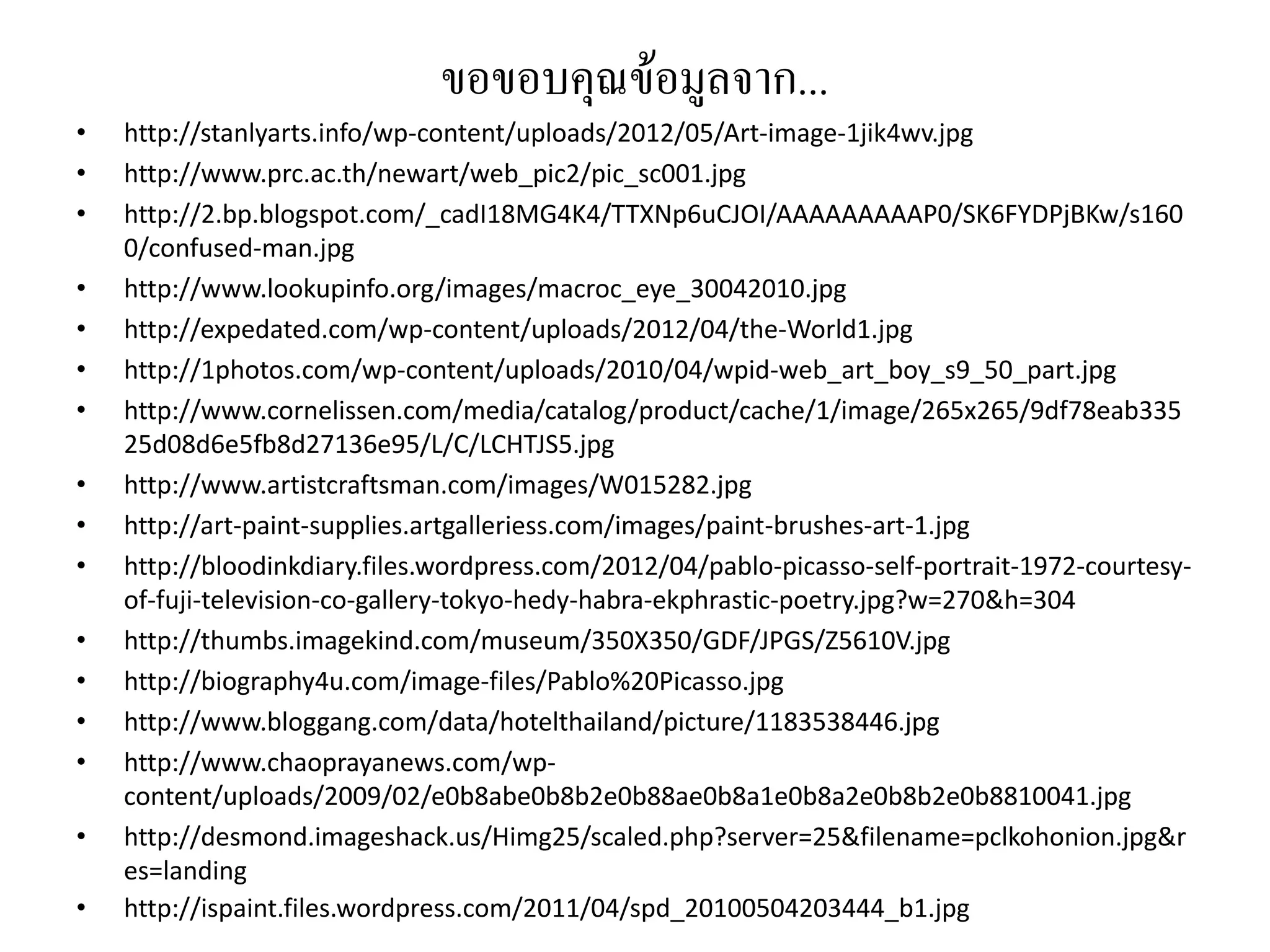 ขอขอบคุณขอมูลจาก...
•   http://stanlyarts.info/wp‐content/uploads/2012/05/Art‐image‐1jik4wv.jpg
•   http://www.prc.ac.th/newart/web_pic2/pic_sc001.jpg
•   http://2.bp.blogspot.com/_cadI18MG4K4/TTXNp6uCJOI/AAAAAAAAAP0/SK6FYDPjBKw/s160
    0/confused‐man.jpg
•   http://www.lookupinfo.org/images/macroc_eye_30042010.jpg
•   http://expedated.com/wp‐content/uploads/2012/04/the‐World1.jpg
•   http://1photos.com/wp‐content/uploads/2010/04/wpid‐web_art_boy_s9_50_part.jpg
•   http://www.cornelissen.com/media/catalog/product/cache/1/image/265x265/9df78eab335
    25d08d6e5fb8d27136e95/L/C/LCHTJS5.jpg
•   http://www.artistcraftsman.com/images/W015282.jpg
•   http://art‐paint‐supplies.artgalleriess.com/images/paint‐brushes‐art‐1.jpg
•   http://bloodinkdiary.files.wordpress.com/2012/04/pablo‐picasso‐self‐portrait‐1972‐courtesy‐
    of‐fuji‐television‐co‐gallery‐tokyo‐hedy‐habra‐ekphrastic‐poetry.jpg?w=270&h=304
•   http://thumbs.imagekind.com/museum/350X350/GDF/JPGS/Z5610V.jpg
•   http://biography4u.com/image‐files/Pablo%20Picasso.jpg
•   http://www.bloggang.com/data/hotelthailand/picture/1183538446.jpg
•   http://www.chaoprayanews.com/wp‐
    content/uploads/2009/02/e0b8abe0b8b2e0b88ae0b8a1e0b8a2e0b8b2e0b8810041.jpg
•   http://desmond.imageshack.us/Himg25/scaled.php?server=25&filename=pclkohonion.jpg&r
    es=landing
•   http://ispaint.files.wordpress.com/2011/04/spd_20100504203444_b1.jpg
 