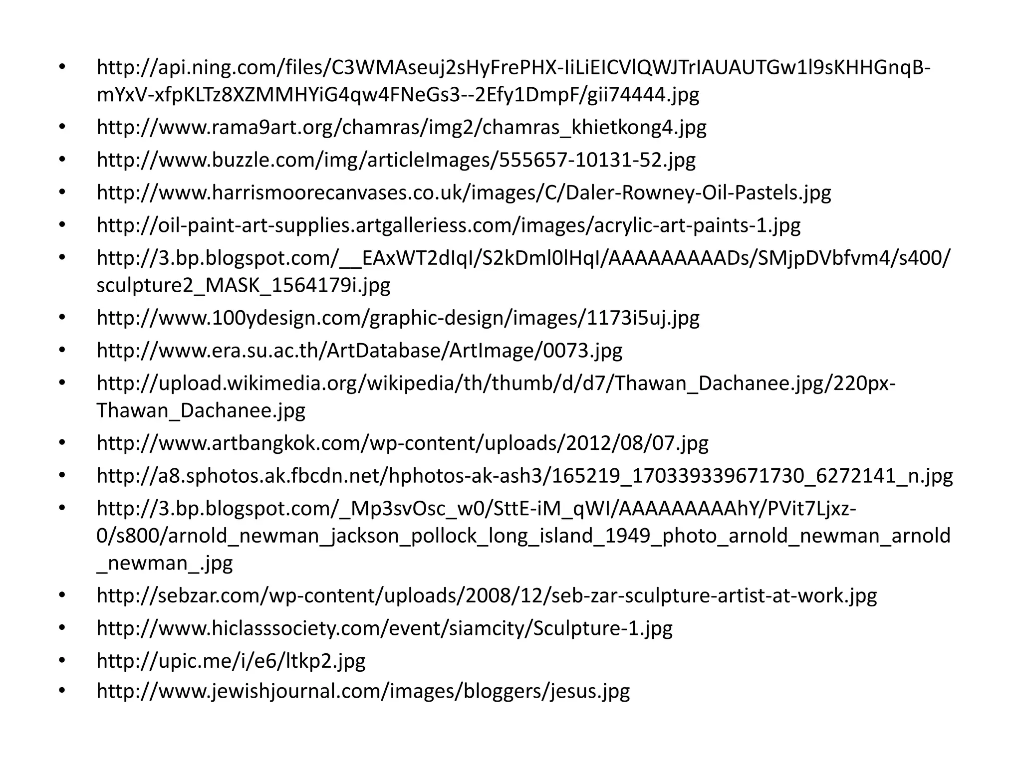 •   http://api.ning.com/files/C3WMAseuj2sHyFrePHX‐IiLiEICVlQWJTrIAUAUTGw1l9sKHHGnqB‐
    mYxV‐xfpKLTz8XZMMHYiG4qw4FNeGs3‐‐2Efy1DmpF/gii74444.jpg
•   http://www.rama9art.org/chamras/img2/chamras_khietkong4.jpg
•   http://www.buzzle.com/img/articleImages/555657‐10131‐52.jpg
•   http://www.harrismoorecanvases.co.uk/images/C/Daler‐Rowney‐Oil‐Pastels.jpg
•   http://oil‐paint‐art‐supplies.artgalleriess.com/images/acrylic‐art‐paints‐1.jpg
•   http://3.bp.blogspot.com/__EAxWT2dIqI/S2kDml0lHqI/AAAAAAAAADs/SMjpDVbfvm4/s400/
    sculpture2_MASK_1564179i.jpg
•   http://www.100ydesign.com/graphic‐design/images/1173i5uj.jpg
•   http://www.era.su.ac.th/ArtDatabase/ArtImage/0073.jpg
•   http://upload.wikimedia.org/wikipedia/th/thumb/d/d7/Thawan_Dachanee.jpg/220px‐
    Thawan_Dachanee.jpg
•   http://www.artbangkok.com/wp‐content/uploads/2012/08/07.jpg
•   http://a8.sphotos.ak.fbcdn.net/hphotos‐ak‐ash3/165219_170339339671730_6272141_n.jpg
•   http://3.bp.blogspot.com/_Mp3svOsc_w0/SttE‐iM_qWI/AAAAAAAAAhY/PVit7Ljxz‐
    0/s800/arnold_newman_jackson_pollock_long_island_1949_photo_arnold_newman_arnold
    _newman_.jpg
•   http://sebzar.com/wp‐content/uploads/2008/12/seb‐zar‐sculpture‐artist‐at‐work.jpg
•   http://www.hiclasssociety.com/event/siamcity/Sculpture‐1.jpg
•   http://upic.me/i/e6/ltkp2.jpg
•   http://www.jewishjournal.com/images/bloggers/jesus.jpg
 
