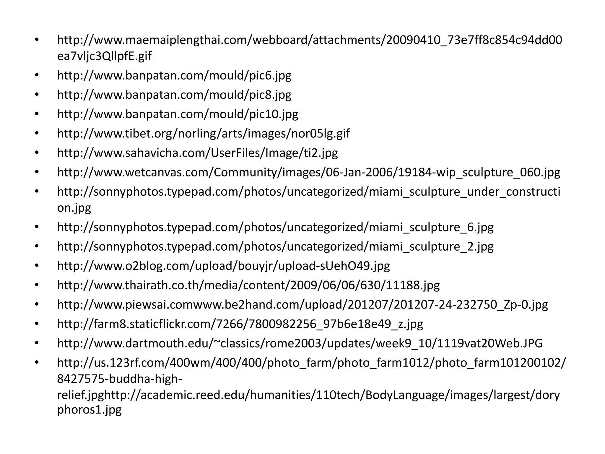 •   http://www.maemaiplengthai.com/webboard/attachments/20090410_73e7ff8c854c94dd00
    ea7vljc3QllpfE.gif
•   http://www.banpatan.com/mould/pic6.jpg
•   http://www.banpatan.com/mould/pic8.jpg
•   http://www.banpatan.com/mould/pic10.jpg
•   http://www.tibet.org/norling/arts/images/nor05lg.gif
•   http://www.sahavicha.com/UserFiles/Image/ti2.jpg
•   http://www.wetcanvas.com/Community/images/06‐Jan‐2006/19184‐wip_sculpture_060.jpg
•   http://sonnyphotos.typepad.com/photos/uncategorized/miami_sculpture_under_constructi
    on.jpg
•   http://sonnyphotos.typepad.com/photos/uncategorized/miami_sculpture_6.jpg
•   http://sonnyphotos.typepad.com/photos/uncategorized/miami_sculpture_2.jpg
•   http://www.o2blog.com/upload/bouyjr/upload‐sUehO49.jpg
•   http://www.thairath.co.th/media/content/2009/06/06/630/11188.jpg
•   http://www.piewsai.comwww.be2hand.com/upload/201207/201207‐24‐232750_Zp‐0.jpg
•   http://farm8.staticflickr.com/7266/7800982256_97b6e18e49_z.jpg
•   http://www.dartmouth.edu/~classics/rome2003/updates/week9_10/1119vat20Web.JPG
•   http://us.123rf.com/400wm/400/400/photo_farm/photo_farm1012/photo_farm101200102/
    8427575‐buddha‐high‐
    relief.jpghttp://academic.reed.edu/humanities/110tech/BodyLanguage/images/largest/dory
    phoros1.jpg
 