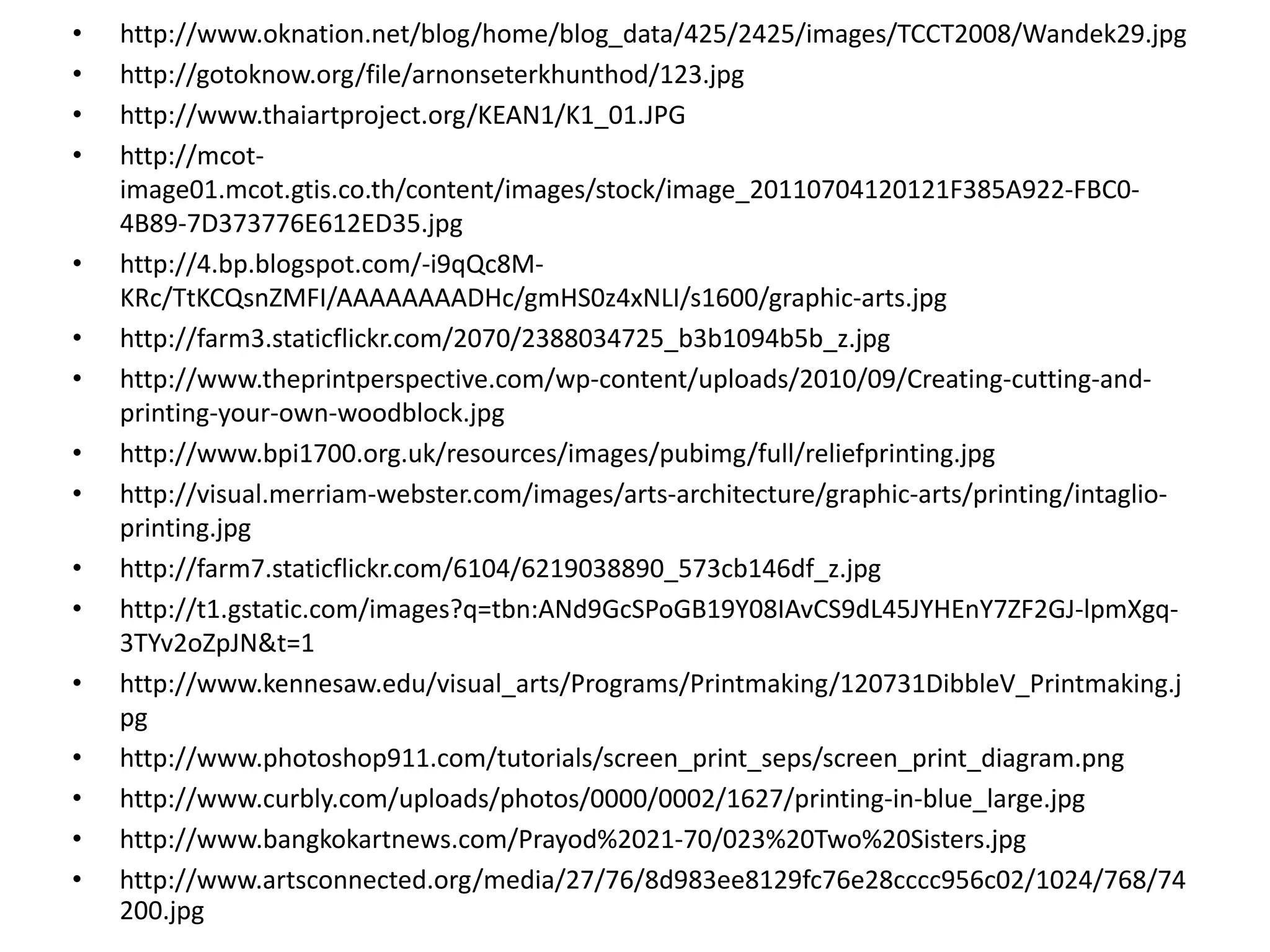 •   http://www.oknation.net/blog/home/blog_data/425/2425/images/TCCT2008/Wandek29.jpg
•   http://gotoknow.org/file/arnonseterkhunthod/123.jpg
•   http://www.thaiartproject.org/KEAN1/K1_01.JPG
•   http://mcot‐
    image01.mcot.gtis.co.th/content/images/stock/image_20110704120121F385A922‐FBC0‐
    4B89‐7D373776E612ED35.jpg
•   http://4.bp.blogspot.com/‐i9qQc8M‐
    KRc/TtKCQsnZMFI/AAAAAAAADHc/gmHS0z4xNLI/s1600/graphic‐arts.jpg
•   http://farm3.staticflickr.com/2070/2388034725_b3b1094b5b_z.jpg
•   http://www.theprintperspective.com/wp‐content/uploads/2010/09/Creating‐cutting‐and‐
    printing‐your‐own‐woodblock.jpg
•   http://www.bpi1700.org.uk/resources/images/pubimg/full/reliefprinting.jpg
•   http://visual.merriam‐webster.com/images/arts‐architecture/graphic‐arts/printing/intaglio‐
    printing.jpg
•   http://farm7.staticflickr.com/6104/6219038890_573cb146df_z.jpg
•   http://t1.gstatic.com/images?q=tbn:ANd9GcSPoGB19Y08IAvCS9dL45JYHEnY7ZF2GJ‐lpmXgq‐
    3TYv2oZpJN&t=1
•   http://www.kennesaw.edu/visual_arts/Programs/Printmaking/120731DibbleV_Printmaking.j
    pg
•   http://www.photoshop911.com/tutorials/screen_print_seps/screen_print_diagram.png
•   http://www.curbly.com/uploads/photos/0000/0002/1627/printing‐in‐blue_large.jpg
•   http://www.bangkokartnews.com/Prayod%2021‐70/023%20Two%20Sisters.jpg
•   http://www.artsconnected.org/media/27/76/8d983ee8129fc76e28cccc956c02/1024/768/74
    200.jpg
 