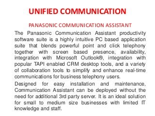 UNIFIED COMMUNICATION
PANASONIC COMMUNICATION ASSISTANT
The Panasonic Communication Assistant productivity
software suite is a highly intuitive PC based application
suite that blends powerful point and click telephony
together with screen based presence, availability,
integration with Microsoft Outlook®, integration with
popular TAPI enabled CRM desktop tools, and a variety
of collaboration tools to simplify and enhance real-time
communications for business telephony users.
Designed for easy installation and maintenance,
Communication Assistant can be deployed without the
need for additional 3rd party server. It is an ideal solution
for small to medium size businesses with limited IT
knowledge and staff.
 