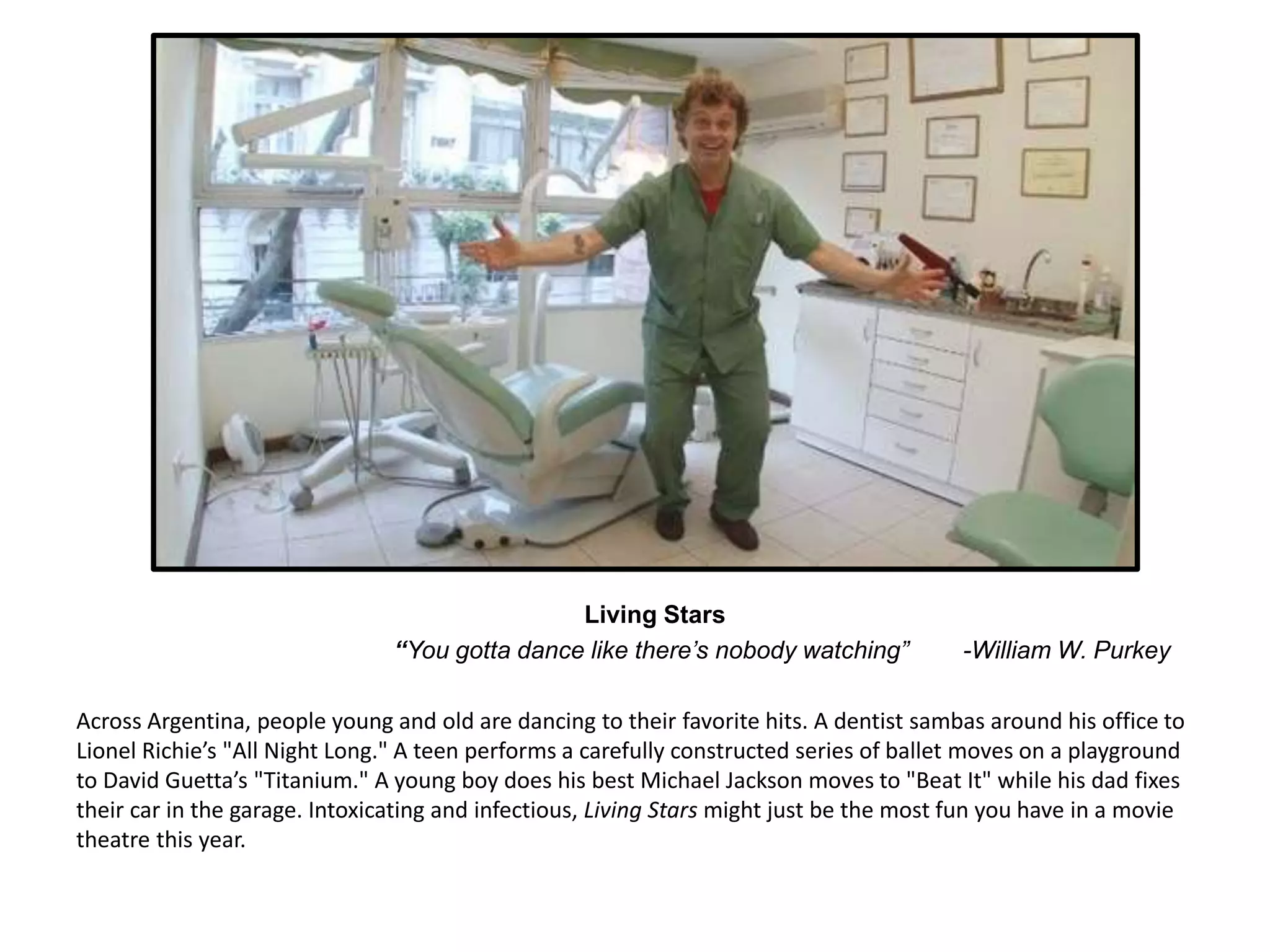 Living Stars 
“You gotta dance like there’s nobody watching” -William W. Purkey 
Across Argentina, people young and old are dancing to their favorite hits. A dentist sambas around his office to 
Lionel Richie’s "All Night Long." A teen performs a carefully constructed series of ballet moves on a playground 
to David Guetta’s "Titanium." A young boy does his best Michael Jackson moves to "Beat It" while his dad fixes 
their car in the garage. Intoxicating and infectious, Living Stars might just be the most fun you have in a movie 
theatre this year. 
